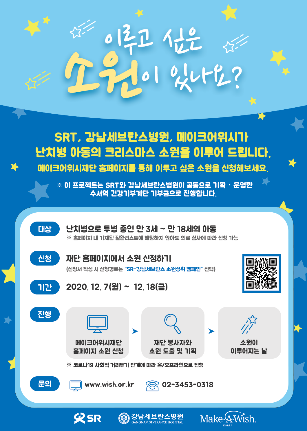 이루고 싶은 소원 이 있나요?

SRT, 강남세브란스병원, 메이크어위시가 
난치병 아동의 크리스마스 소원을 이루어 드립니다.
메이크어위시재단 홈페이지를 통해 이루고 싶은 소원을 신청해보세요.

※ 이 프로젝트는 SRT와 강남세브란스병원이 공동으로 기획ㆍ운영한 수서역 건강기부계단 기부금으로 진행합니다. 

대상 : 난치병으로 투병 중인 만 3세 ~ 만 18세의 아동  ※ 홈페이지 내 기재된 질환리스트에 해당하지 않아도 의료 심사에 따라 신청 가능 

신청 : 재단 홈페이지에서 소원 신청하기 (신청서 작성 시 신청경로는 “SR-강남세브란스 소원성취 캠페인” 선택)   

기간 : 2020. 12. 7(월) ~  12. 18(금) 

진행 : 메이크어위시재단 홈페이지 소원 신청 → 재단 봉사자와 소원 도출 및 기획 → 소원이 이루어지는 날
※ 코로나19 사회적 거리두기 단계에 따라 온/오프라인으로 진행 

문의 : www.wish.or.kr(02-3453-0318)
