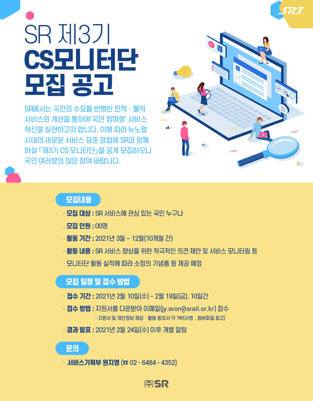 SR 제3기 CS모니터단 모집 공고



SR에서는 국민의 수요를 반영한 인적ㆍ물적 서비스의 개선을 통하여‘국민 참여형’ 서비스 혁신을 실현하고자 합니다. 이에 따라 뉴노멀 시대의 새로운 서비스 표준 정립에 SR과 함께 하실 「제3기 CS 모니터단」을 공개 모집하오니 국민 여러분의 많은 참여 바랍니다.

□ 모집 내용

 - 모집 대상 : SR 서비스에 관심 있는 국민 누구나
 - 모집 인원 : 00명
 - 활동 기간 : 2021년 3월 ~ 12월(10개월 간)
 - 활동 내용 : SR 서비스 향상을 위한 적극적인 의견 제안 및 서비스 모니터링 등
 - 모니터단 활동 실적에 따라 소정의 기념품 등 제공 예정
□ 모집 일정 및 접수 방법  

 - 접수 기간 : 2021년 2월 10일(수) ~ 2월 19일(금), 10일간
 - 접수 방법 : 지원서를 다운받아 이메일(jy.won@srail.or.kr) 접수
                * 지원서 및 개인정보 제공ㆍ활용 동의서 각 1부(서명 必, 첨부파일 참고)
 - 결과 발표 : 2021년 2월 24일(수) 이후 개별 알림

□ 문의 : 서비스기획부 원지영(☏ 02-6484-4352)

(주)SR
