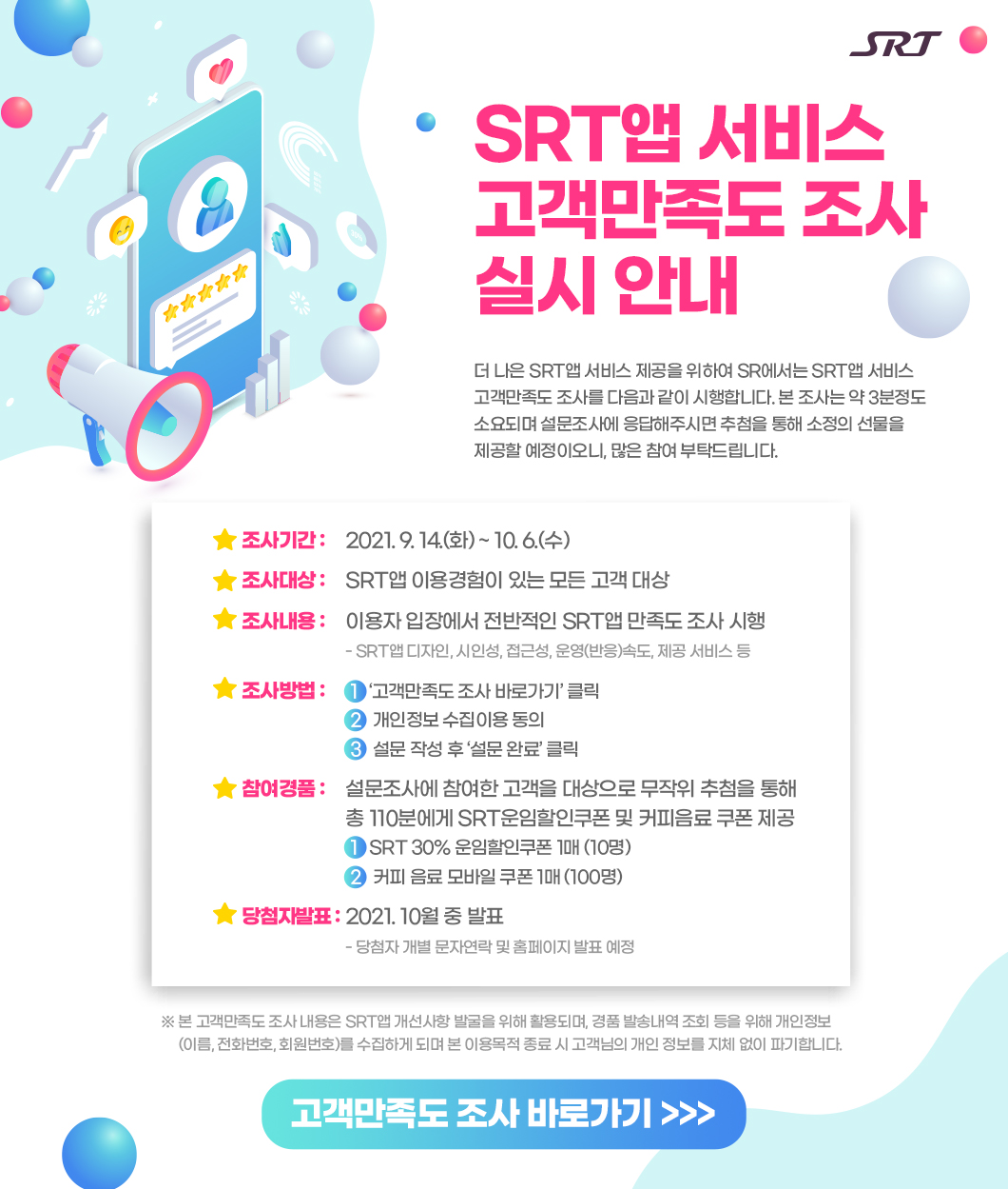 SRT앱 서비스
고객만족도 조사 
실시 안내

더 나은 SRT앱 서비스 제공을 위하여 SR에서는 SRT앱 서비스 고객만족도 조사를 다음과 같이 시행합니다. 본 조사는 약 3분정도 소요되며 설문조사에 응답해주시면 추첨을 통해 소정의 선물을 
제공할 예정이오니, 많은 참여 부탁드립니다.


조사기간 : 2021. 9. 14.(화) ~ 10. 6.(수) 
조사대상 : SRT앱 이용경험이 있는 모든 고객 대상
조사내용 : 이용자 입장에서 전반적인 SRT앱 만족도 조사 시행
         - SRT앱 디자인, 시인성, 접근성, 운영(반응)속도, 제공 서비스 등
조사방법 : 1.‘고객만족도 조사 바로가기’ 클릭
         2.개인정보 수집이용 동의
         3.설문 작성 후 ‘설문 완료’ 클릭
참여경품 : 설문조사에 참여한 고객을 대상으로 무작위 추첨을 통해 총 110분에게 SRT운임할인쿠폰 및 커피음료 쿠폰 제공 
         1.SRT 30% 운임할인쿠폰 1매 (10명)
         2.커피 음료 모바일 쿠폰 1매 (100명)
당첨자발표 : 2021. 10월 중 발표
          - 당첨자 개별 문자연락 및 홈페이지 발표 예정
※ 본 고객만족도 조사 내용은 SRT앱 개선사항 발굴을 위해 활용되며, 경품 발송내역 조회 등을 위해 개인정보            
     (이름, 전화번호, 회원번호)를 수집하게 되며 본 이용목적 종료 시 고객님의 개인 정보를 지체 없이 파기합니다. 
고객만족도 조사 바로가기 >>>