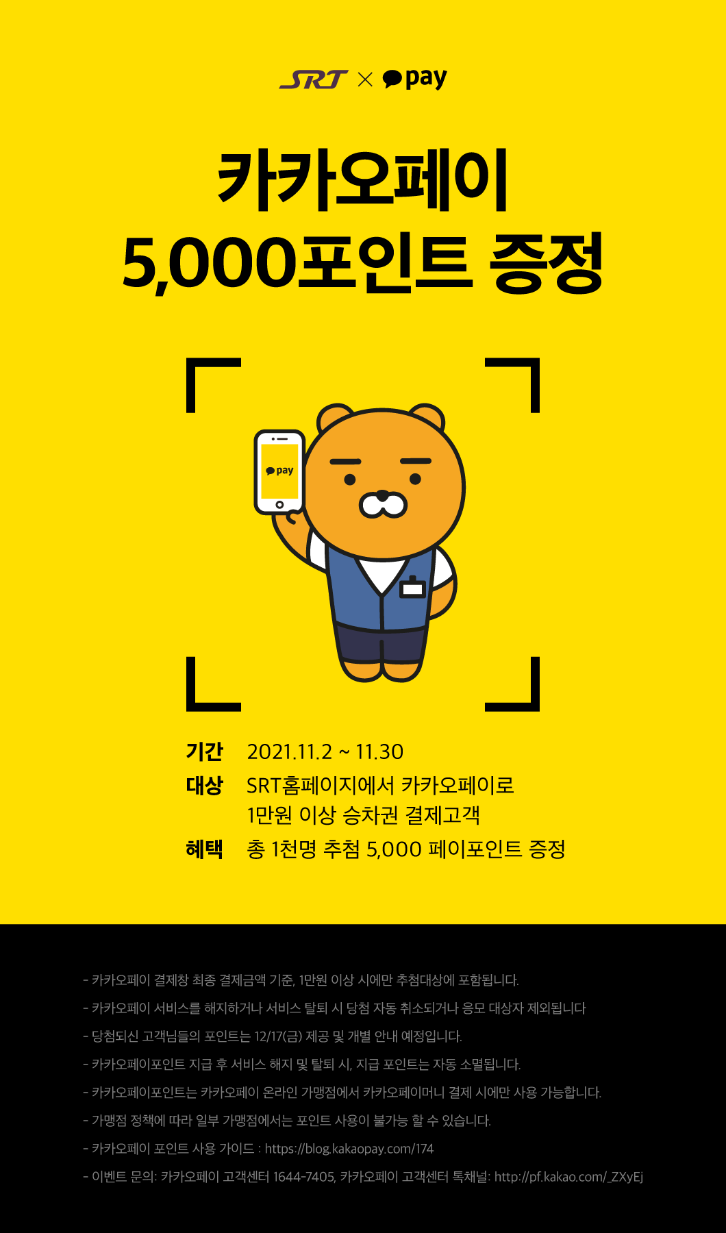 SRT x kakaopay

카카오페이
5,000포인트 증정

기간:2021.11.2 ~ 11.30
대상:SRT홈페이지에서 카카오페이로 1만원 이상 승차권 결제고객
혜택:총 1천명 추첨 5,000 페이포인트 증정

- 카카오페이 결제창 최종 결제금액 기준, 1만원 이상 시에만 추첨대상에 포함됩니다.  
- 카카오페이 서비스를 해지하거나 서비스 탈퇴 시 당첨 자동 취소되거나 응모 대상자 제외됩니다
- 당첨되신 고객님들의 포인트는 12/17(금) 제공 및 개별 안내 예정입니다.
- 카카오페이포인트 지급 후 서비스 해지 및 탈퇴 시, 지급 포인트는 자동 소멸됩니다.  
- 카카오페이포인트는 카카오페이 온라인 가맹점에서 카카오페이머니 결제 시에만 사용 가능합니다.
- 가맹점 정책에 따라 일부 가맹점에서는 포인트 사용이 불가능 할 수 있습니다. 
- 카카오페이 포인트 사용 가이드 : https://blog.kakaopay.com/174
- 이벤트 문의: 카카오페이 고객센터 1644-7405, 카카오페이 고객센터 톡채널: http://pf.kakao.com/_ZXyEj


