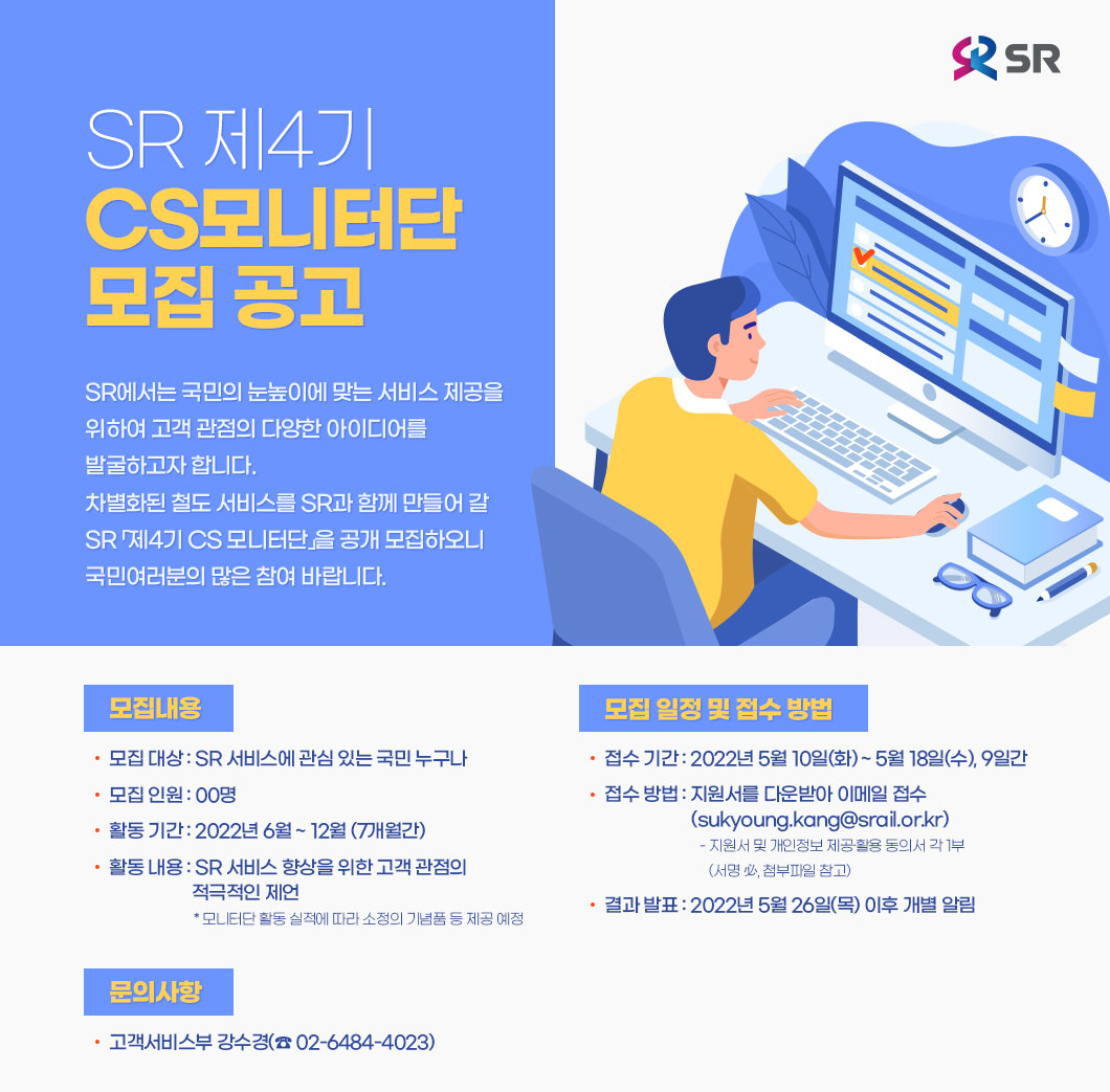 SR 제4기 CS모니터단 모집 공고<br>SR에서는 국민의 눈높이에 맞는 서비스 제공을 위하여 고객 관점의 다양한 아이디어를 발굴하고자 합니다. 차별화된 철도 서비스를 SR과 함께 만들어 갈 SR 「제4기 CS 모니터단」을 공개 모집하오니 국민여러분의 많은 참여 바랍니다.<br>모집내용 - 모집 대상 : SR 서비스에 관심 있는 국민 누구나- 모집 인원 : 00명- 활동 기간 : 2022년 6월 ~ 12월 (7개월간)- 활동 내용 : SR 서비스 향상을 위한 고객 관점의 적극적인 제언          * 모니터단 활동 실적에 따라 소정의 기념품 등 제공 예정 <br>모집 일정 및 접수 방법 - 접수 기간 : 2022년 5월 10일(화) ~ 5월 18일(수), 9일간- 접수 방법 : 지원서를 다운받아 이메일 접수(sukyoung.kang@srail.or.kr)           - 지원서 및 개인정보 제공·활용 동의서 각 1부,(서명 必, 첨부파일 참고)- 결과 발표 : 2022년 5월 26일(목) 이후 개별 알림<br>문의사항 - 고객서비스부 강수경(☎ 02-6484-4023) <br>주식회사 에스알