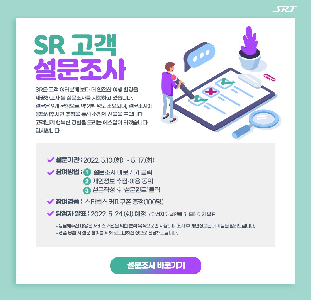 SR 고객 설문조사SR은 고객 여러분께 보다 더 안전한 여행 환경을 제공하고자 본 설문조사를 시행하고 있습니다. 설문은 9개 문항으로 약 2분 정도 소요되며, 설문조사에 응답해주시면 추첨을 통해 소정의 선물을 드립니다. 고객님께 행복한 경험을 드리는 에스알이 되겠습니다. 감사합니다.설문기간 : 2022. 5. 10.(화) 15시 ∼ 5. 17.(화)참여방법 : 1.설문조사 바로가기 클릭               2.개인정보 수집·이용 동의               3.설문작성 후 ‘설문완료’ 클릭참여경품 :  스타벅스 커피쿠폰 증정(100명)당첨자 발표 : 2022. 5. 24.(화) 예정  * 당첨자 개별연락 및 홈페이지 발표* 응답해주신 내용은 서비스 개선을 위한 분석 목적으로만 사용되며 조사 후 개인정보는 폐기됨을 알려드립니다.* 경품 당첨 시 설문 참여를 위해 로그인하신 정보로 전달해드립니다.설문조사 바로가기