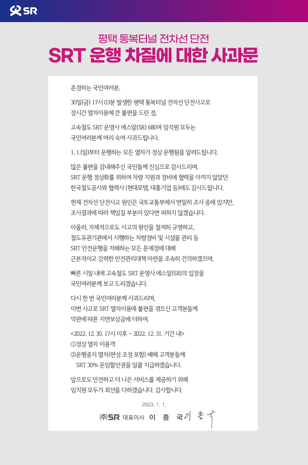 평택 통복터널 전차선 단전 SRT 운행 차질에 대한 사과문  존경하는 국민여러분, 30일(금) 17시 03분 발생한 평택 통복터널 전차선 단전사고로 장시간 열차이용에 큰 불편을 드린 점, 고속철도 SRT 운영사 에스알(SR) 680여 임직원 모두는 국민여러분께 머리 숙여 사과드립니다. 1. 1.(일)부터 운행하는 모든 열차가 정상 운행됨을 알려드립니다. 많은 불편을 감내해주신 국민들께 진심으로 감사드리며, SRT 운행 정상화를 위하여 차량 지원과 정비에 협력을 아끼지 않았던 한국철도공사와 협력사 (현대로템, 대홍기업 등)에도 감사드립니다. 현재 전차선 단전사고 원인은 국토교통부에서 면밀히 조사 중에 있지만, 조사결과에 따라 책임질 부분이 있다면 피하지 않겠습니다. 아울러, 자체적으로도 사고의 원인을 철저히 규명하고, 철도유관기관에서 시행하는 차량정비 및 시설물 관리 등 SRT 안전운행을 저해하는 모든 문제점에 대해 근본적이고 강력한 안전관리대책 마련을 조속히 건의하겠으며, 빠른 시일 내에 고속철도 SRT 운영사 에스알(SR)의 입장을 국민여러분께 보고 드리겠습니다. 다시 한 번 국민여러분께 사과드리며, 이번 사고로 SRT 열차이용에 불편을 겪으신 고객분들께 약관에 따른 지연보상금에 더하여, <2022. 12. 30. 17시 이후 ~ 2022. 12. 31. 기간 내> ①정상 열차 이용객 ②운행중지 열차(편성 조정 포함) 예매 고객분들께     SRT 30% 운임할인권을 일괄 지급하겠습니다. 앞으로도 안전하고 더 나은 서비스를 제공하기 위해 임직원 모두가 최선을 다하겠습니다. 감사합니다.  2023. 1.1. 주식회사 에스알 대표이사 이종국