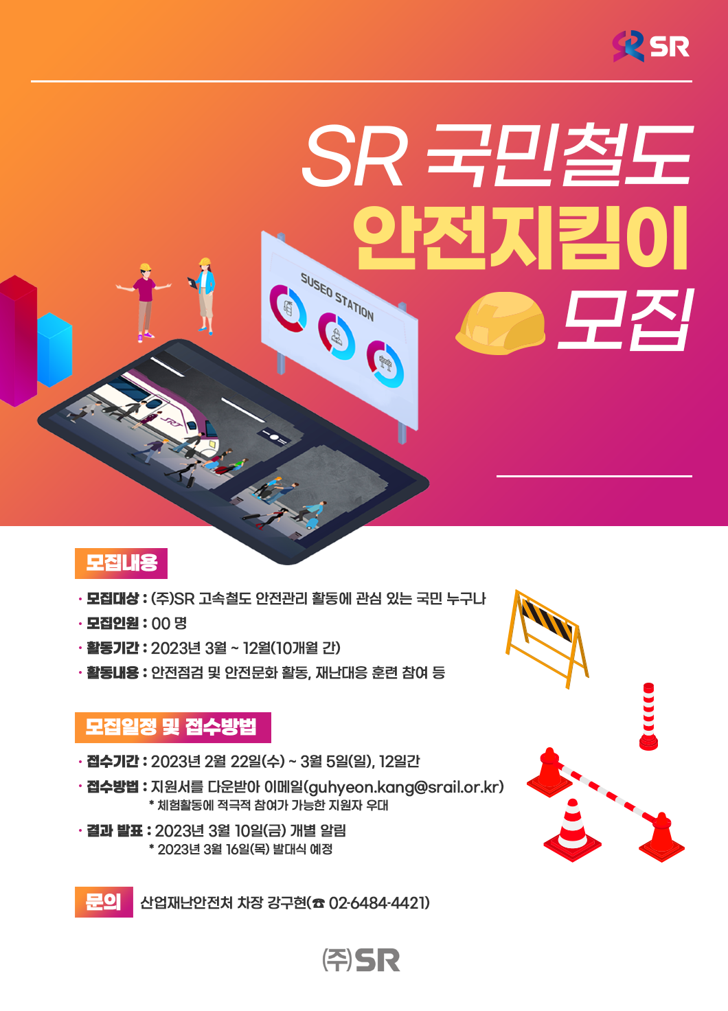 SR 국민철도 안전지킴이 모집  모집내용 -모집대상 : (주)SR 고속철도 안전관리 활동에 관심 있는 국민 누구나 -모집인원 : 00 명 -활동기간 : 2023년 3월 ~ 12월(10개월 간) -활동내용 : 안전점검 및 안전문화 활동, 재난대응 훈련 참여 등  모집일정 및 접수방법 -접수기간 : 2023년 2월 22일(수) ~ 3월 5일(일), 12일간 -접수방법 : 지원서를 다운받아 이메일(guhyeon.kang@srail.or.kr)                    * 체험활동에 적극적 참여가 가능한 지원자 우대 -결과 발표 : 2023년 3월 10일(금) 개별 알림                    * 2023년 3월 16일(목) 발대식 예정  문의 : 산업재난안전처 차장 강구현(☎ 02-6484-4421)  주식회사 에스알