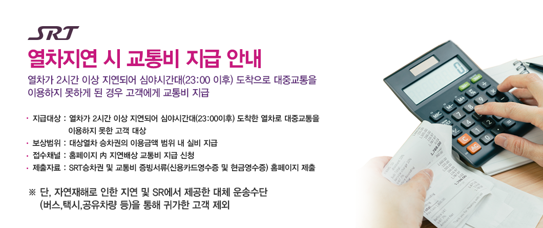SRT 열차지연 시 교통비 지급 안내 열차가 2시간 이상 지연되어 심야시간대(23:00 이후) 도착으로 대중교통을 이용하지 못하게 된 경우 고객에게 교통비 지급-지급대상 : 열차가 2시간 이상 지연되어 심야시간대(23:00이후) 도착한 열차로 대중교통을              이용하지 못한 고객 대상-보상범위 : 대상열차 승차권의 이용금액 범위 내 실비 지급-접수채널 : 홈페이지 內 지연배상 교통비 지급 신청-제출자료 : SRT승차권 및 교통비 증빙서류(신용카드영수증 및 현금영수증) 홈페이지 제출※ 단, 자연재해로 인한 지연 및 SR에서 제공한 대체운송수단(버스,택시,공유차량 등)을 통해 귀가한 고객 제외