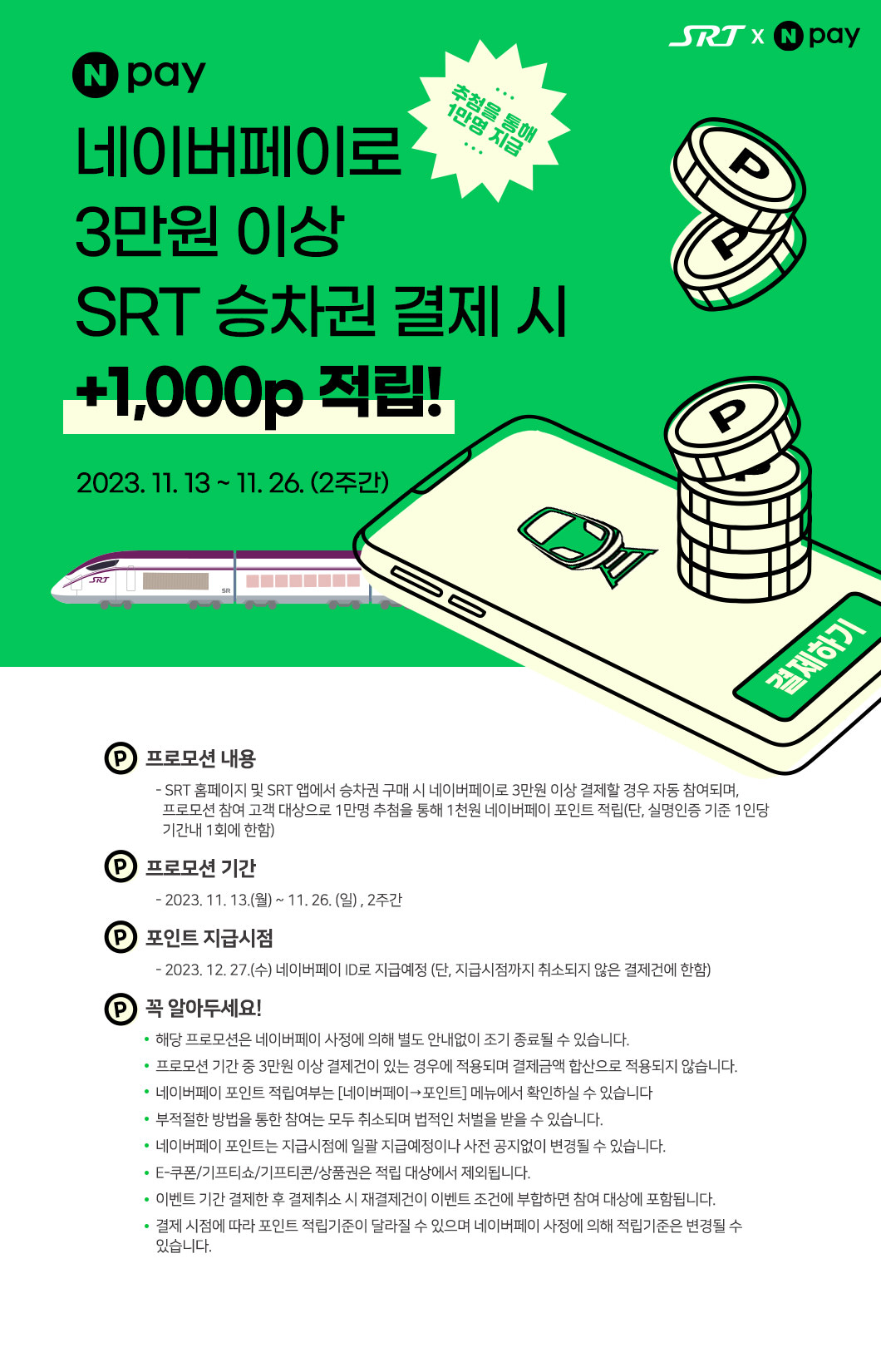 2023. 11. 13 ~ 11. 26. (2주간) 네이버페이로 3만원 이상 SRT 승차권 결제 시 +1,000p 적립! 추첨을 통해 1만명 지급  프로모션 내용    - SRT 홈페이지 및 SRT 앱에서 승차권 구매 시 네이버페이로 3만원 이상 결제할 경우 자동 참여되며,       프로모션 참여 고객 대상으로 1만명 추첨을 통해 1천원 네이버페이 포인트 적립(단, 실명인증 기준 1인당       기간내 1회에 한함) 프로모션 기간     - 2023. 11. 13.(월) ~ 11. 26. (일) , 2주간 포인트 지급시점     - 2023. 12. 27.(수) 네이버페이 ID로 지급예정 (단, 지급시점까지 취소되지 않은 결제건에 한함) 꼭 알아두세요!    해당 프로모션은 네이버페이 사정에 의해 별도 안내없이 조기 종료될 수 있습니다.    프로모션 기간 중 3만원 이상 결제건이 있는 경우에 적용되며 결제금액 합산으로 적용되지 않습니다.    네이버페이 포인트 적립여부는 [네이버페이→포인트] 메뉴에서 확인하실 수 있습니다    부적절한 방법을 통한 참여는 모두 취소되며 법적인 처벌을 받을 수 있습니다.    네이버페이 포인트는 지급시점에 일괄 지급예정이나 사전 공지없이 변경될 수 있습니다.    E-쿠폰/기프티쇼/기프티콘/상품권은 적립 대상에서 제외됩니다.    이벤트 기간 결제한 후 결제취소 시 재결제건이 이벤트 조건에 부합하면 참여 대상에 포함됩니다.    결제 시점에 따라 포인트 적립기준이 달라질 수 있으며 네이버페이 사정에 의해 적립기준은 변경될 수     있습니다.