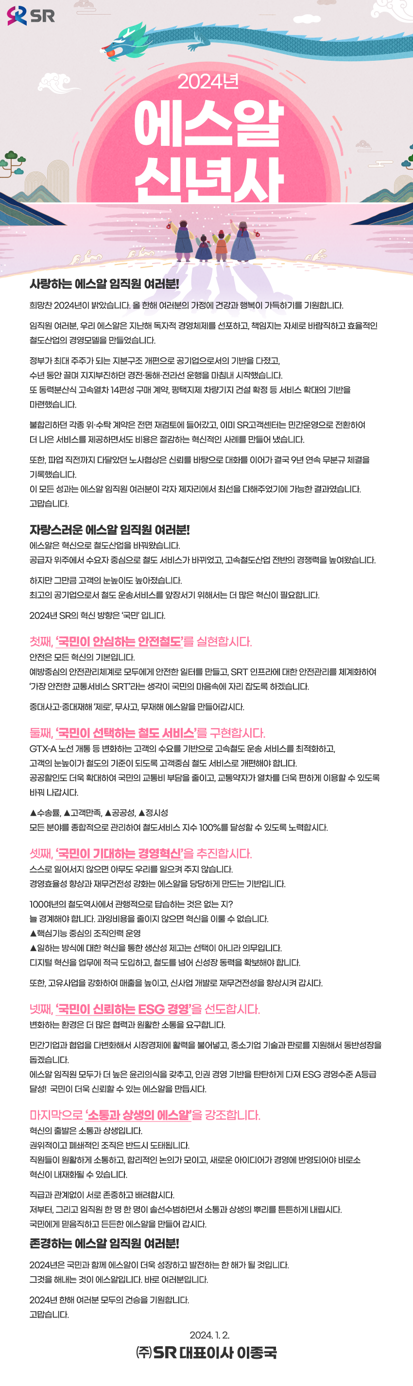 [2024년 에스알 신년사]

사랑하는 에스알 임직원 여러분!

희망찬 2024년이 밝았습니다. 
올 한해 여러분의 가정에 건강과 행복이 가득하기를 기원합니다. 

임직원 여러분, 
우리 에스알은 지난해 독자적 경영체제를 선포하고, 
책임지는 자세로 
바람직하고 효율적인 철도산업의 경영모델을 만들었습니다.    

정부가 최대 주주가 되는 지분구조 개편으로 
공기업으로서의 기반을 다졌고, 
수년 동안 끌며 지지부진하던 경전․동해․전라선 운행을 마침내 시작했습니다. 
또 동력분산식 고속열차 14편성 구매 계약, 
평택지제 차량기지 건설 확정 등 서비스 확대의 기반을 마련했습니다. 

불합리하던 각종 위·수탁 계약은 전면 재검토에 들어갔고, 
이미 SR고객센터는 민간운영으로 전환하여 
더 나은 서비스를 제공하면서도 비용은 절감하는 
혁신적인 사례를 만들어 냈습니다. 

또한, 파업 직전까지 다달았던 노사협상은 
신뢰를 바탕으로 대화를 이어가 
결국 9년 연속 무분규 체결을 기록했습니다.   
이 모든 성과는 에스알 임직원 여러분이 
각자 제자리에서 최선을 다해주었기에 가능한 결과였습니다. 
고맙습니다. 

자랑스러운 에스알 임직원 여러분!

에스알은 혁신으로 철도산업을 바꿔왔습니다. 
공급자 위주에서 수요자 중심으로 철도 서비스가 바뀌었고, 
고속철도산업 전반의 경쟁력을 높여왔습니다. 

하지만 그만큼 고객의 눈높이도 높아졌습니다. 
최고의 공기업으로서 철도 운송서비스를 앞장서기 위해서는 
더 많은 혁신이 필요합니다. 
  
2024년 SR의 혁신 방향은‘국민’입니다. 

첫째, ‘국민이 안심하는 안전철도’를 실현합시다.   

안전은 모든 혁신의 기본입니다. 
예방중심의 안전관리체계로 모두에게 안전한 일터를 만들고, 
SRT 인프라에 대한 안전관리를 체계화하여 
‘가장 안전한 교통서비스 SRT’라는 생각이 
국민의 마음속에 자리 잡도록 하겠습니다.  

중대사고․중대재해‘제로’, 
무사고, 무재해 에스알을 만들어갑시다.  
 
둘째, ‘국민이 선택하는 철도 서비스’를 구현합시다.    

GTX-A 노선 개통 등 변화하는 고객의 수요를 기반으로 
고속철도 운송 서비스를 최적화하고, 
고객의 눈높이가 철도의 기준이 되도록 
고객중심 철도 서비스로 개편해야 합니다. 
공공할인도 더욱 확대하여 국민의 교통비 부담을 줄이고, 
교통약자가 열차를 더욱 편하게 이용할 수 있도록 바꿔 나갑시다. 

△수송률 △고객만족 △공공성 △정시성 
모든 분야를 종합적으로 관리하여 
철도서비스 지수 100%를 달성할 수 있도록 노력합시다.   

셋째, ‘국민이 기대하는 경영혁신’을 추진합시다. 

스스로 일어서지 않으면 아무도 우리를 일으켜 주지 않습니다. 
경영효율성 향상과 재무건전성 강화는 
에스알을 당당하게 만드는 기반입니다. 

100여년의 철도역사에서 관행적으로 답습하는 것은 없는 지? 
늘 경계해야 합니다. 
과잉비용을 줄이지 않으면 혁신을 이룰 수 없습니다. 
△핵심기능 중심의 조직인력 운영 
△일하는 방식에 대한 혁신을 통한 생산성 제고는 
선택이 아니라 의무입니다. 
디지털 혁신을 업무에 적극 도입하고, 
철도를 넘어 신성장 동력을 확보해야 합니다. 

또한, 고유사업을 강화하여 매출을 높이고, 
신사업 개발로 재무건전성을 향상시켜 갑시다. 

넷째, ‘국민이 신뢰하는 ESG 경영’을 선도합시다.   

변화하는 환경은 더 많은 협력과 원활한 소통을 요구합니다. 

민간기업과 협업을 다변화해서 시장경제에 활력을 불어넣고, 
중소기업 기술과 판로를 지원해서 동반성장을 돕겠습니다. 
에스알 임직원 모두가 더 높은 윤리의식을 갖추고, 
인권 경영 기반을 탄탄하게 다져 
ESG 경영수준 A등급 달성!  
국민이 더욱 신뢰할 수 있는 에스알을 만듭시다.  

마지막으로 ‘소통과 상생의 에스알’을 강조합니다.   

혁신의 출발은 소통과 상생입니다. 
권위적이고 폐쇄적인 조직은 반드시 도태됩니다. 
직원들이 원활하게 소통하고, 합리적인 논의가 모이고, 
새로운 아이디어가 경영에 반영되어야 
비로소 혁신이 내재화될 수 있습니다.

직급과 관계없이 서로 존중하고 배려합시다. 
저부터, 그리고 임직원 한 명 한 명이 솔선수범하면서 
소통과 상생의 뿌리를 튼튼하게 내립시다. 
국민에게 믿음직하고 든든한 에스알을 만들어 갑시다. 

존경하는 에스알 임직원 여러분!

2024년은 국민과 함께 에스알이 더욱 성장하고 
발전하는 한 해가 될 것입니다. 
그것을 해내는 것이 에스알입니다. 
바로 여러분입니다. 

2024년 한해 여러분 모두의 건승을 기원합니다. 
고맙습니다. 


2024년 1월 2일

에스알 대표이사 이종국