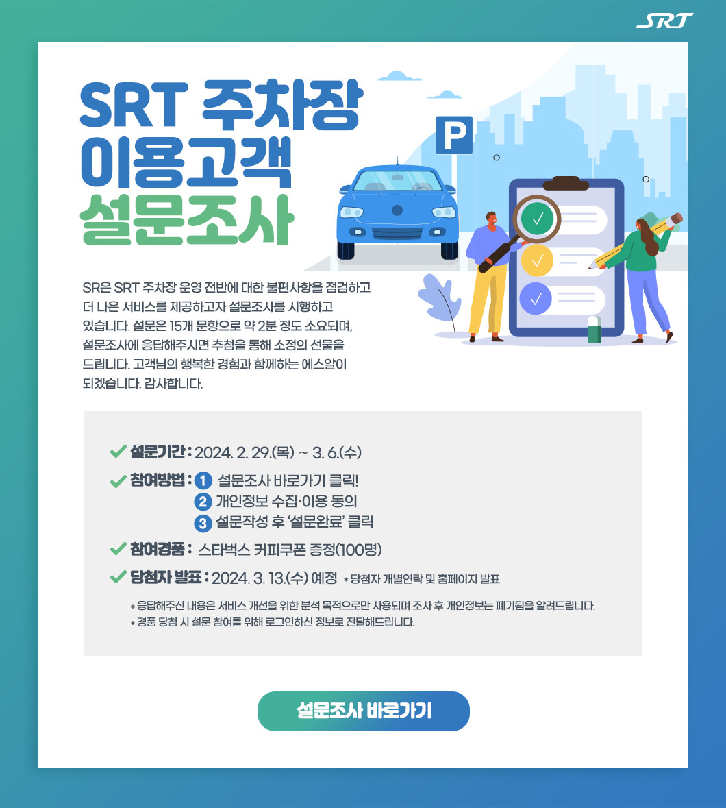 SRT 주차장 이용고객 설문조사 : SR은 SRT 주차장 운영 전반에 대한 불편사항을 점검하고 더 나은 서비스를 제공하고자 설문조사를 시행하고 있습니다. 설문은 15개 문항으로 약 2분 정도 소요되며, 설문조사에 응답해주시면 추첨을 통해 소정의 선물을 드립니다. 고객님의 행복한 경험과 함께하는 에스알이 되겠습니다. 감사합니다.   설문기간 : 2024. 2. 29.(목) ∼ 3. 6.(수) 참여방법 :        설문조사 바로가기 클릭!                                개인정보 수집·이용 동의                                 설문작성 후 ‘설문완료’ 클릭 참여경품 :  스타벅스 커피쿠폰 증정(100명) 당첨자 발표 : 2024. 3. 13.(수) 예정  * 당첨자 개별연락 및 홈페이지 발표  * 응답해주신 내용은 서비스 개선을 위한 분석 목적으로만 사용되며 조사 후 개인정보는 폐기됨을 알려드립니다. * 경품 당첨 시 설문 참여를 위해 로그인하신 정보로 전달해드립니다.   설문조사 바로가기 