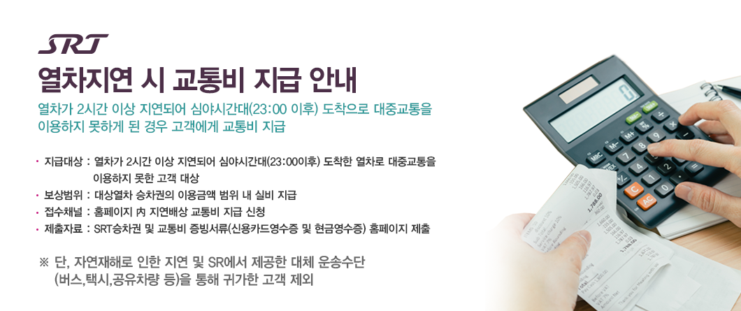 SRT 열차지연 시 교통비 지급 안내 열차가 2시간 이상 지연되어 심야시간대(23:00 이후) 도착으로 대중교통을 이용하지 못하게 된 경우 고객에게 교통비 지급-지급대상 : 열차가 2시간 이상 지연되어 심야시간대(23:00이후) 도착한 열차로 대중교통을              이용하지 못한 고객 대상-보상범위 : 대상열차 승차권의 이용금액 범위 내 실비 지급-접수채널 : 홈페이지 內 지연배상 교통비 지급 신청-제출자료 : SRT승차권 및 교통비 증빙서류(신용카드영수증 및 현금영수증) 홈페이지 제출※ 단, 자연재해로 인한 지연 및 SR에서 제공한 대체운송수단(버스,택시,공유차량 등)을 통해 귀가한 고객 제외 ※교통비 사용 금액이 승차권 결제금액을 초과할 경우, 차액은 보상되지 않음   