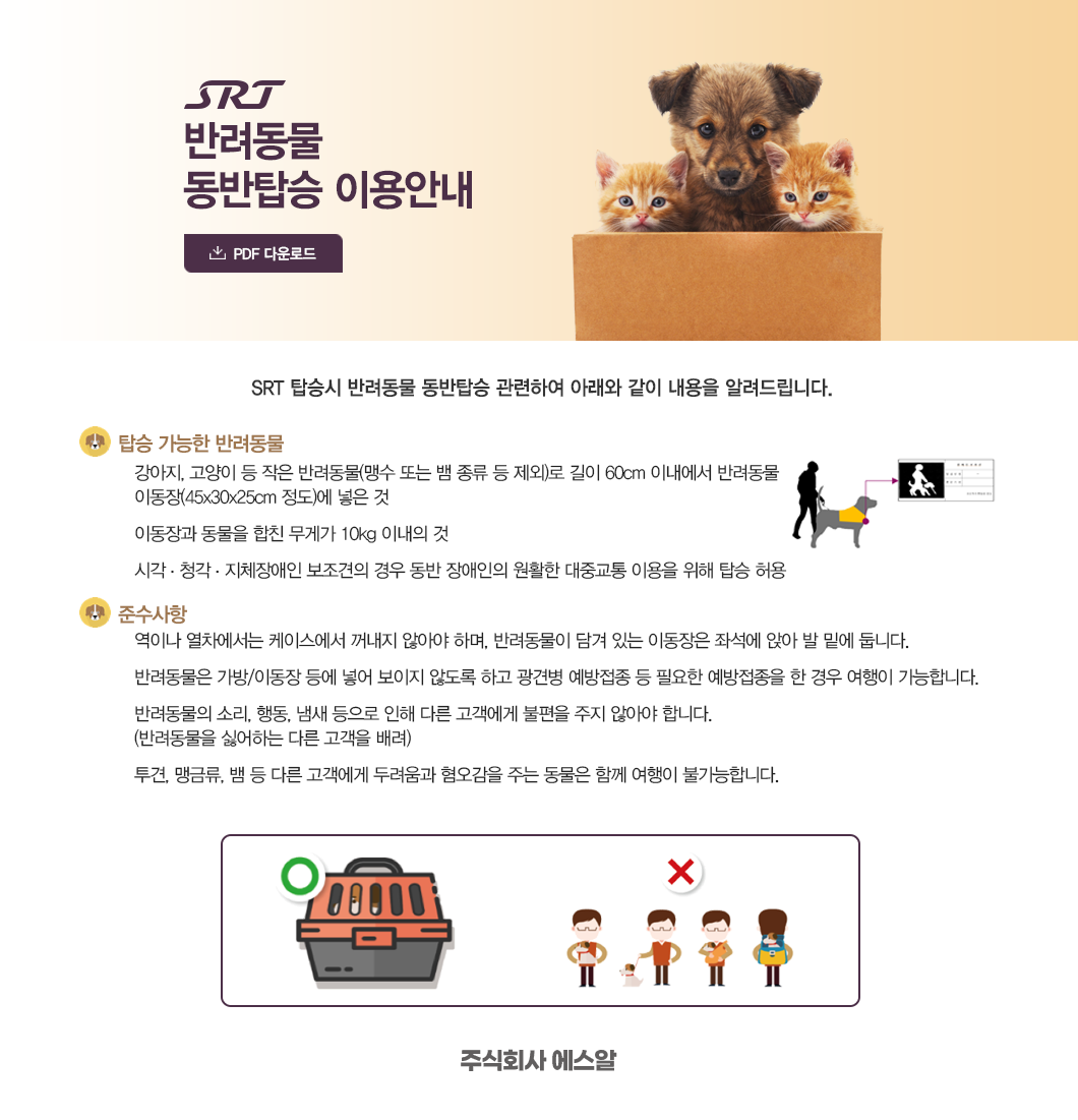 SRT 반려동물 동반탑승 이용안내 (PDF다운로드).. SRT 탑승시 반려동물 동반탑승 관련하여 아래와 같이 내용을 알려드립니다.-탑승가능한 반려동물 : 강아지, 고양이 등 작은 반려동물(맹수 또는 뱀 종류 등 제외)로 길이 60cm 이내에서 반려동물 이동장(45X30X25cm정도)에 넣은 것 이동장과 동물을 합친 무게가 10kg 이내의 것 시각,청각,지체장애인 보저견의 경우 동반 장애인의 원활한 대중교통 이용을 위해 탑승 허용 -준수사항 : 역이나 열차에서는 케이스에서 꺼내지 않아야 하며, 반려동물이 담겨있는 이동장은 좌석에 앉아 발 밑에 둡니다. 반려동물은 가방/이동장 등에 넣어 보이지 않도록 하고 광견병 예방접종 등 필요한 예방접종을 한 경우 여행이 가능합니다. 반려동물의 소리, 행동, 냄새 등으로 인해 다른 고객에게 불편을 주지 않아야 합니다.(반려동물을 싫어하는 다른 고객을 배려) 투견, 맹금류, 뱀 등 다른 고객에게 두려움과 혐오감을 주는 동물은 함께 여행이 불가능합니다. (주)SR