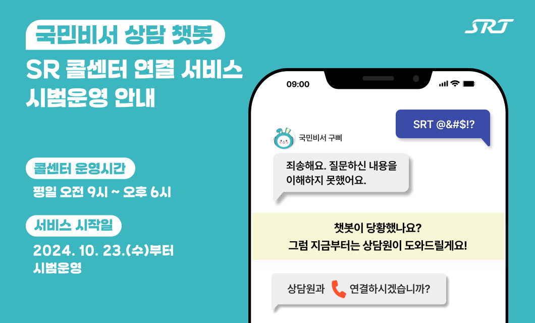 민비서 상담 챗봇 SR 콜센터 연결 서비스 시범운영 안내  고객 : SRT 특수문자 국민비서 구삐 : 죄송해요. 질문하신 내용을 이해하지 못했어요.  챗봇이 당황했나요? 그럼 지금부터는 상담원이 도와드릴게요!  국민비서 구삐 : 상담원과 전화 연결하시겠습니까?  콜센터 운영시간 : 평일 오전 9시부터 오후 6시까지 서비스 시작일 : 2024년 10월 23일(수)부터 시범운영