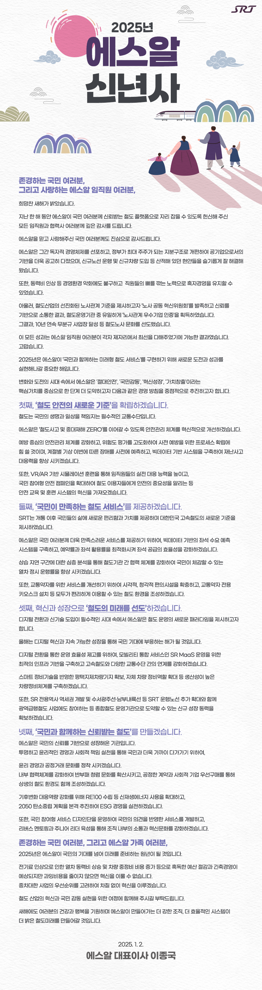 [2025년 신년사]  존경하는 국민 여러분, 그리고 사랑하는 에스알 임직원 여러분,  희망찬 새해가 밝았습니다.  지난 한 해 동안 에스알이 국민 여러분께 신뢰받는 철도 플랫폼으로 자리 잡을 수 있도록 헌신해 주신 모든 임직원과 협력사 여러분께 깊은 감사를 드립니다.  에스알을 믿고 사랑해주신 국민 여러분께도 진심으로 감사드립니다.  에스알은 그간 독자적 경영체제를 선포하고, 정부가 최대 주주가 되는 지분구조로 개편하여  공기업으로서의 기반을 더욱 공고히 다졌으며, 신규노선 운행 및 신규차량 도입 등 산적해 있던 현안들을 슬기롭게 잘 해결해 왔습니다.  또한 동력비 인상 등 경영환경 악화에도 불구하고  전 직원들의 뼈를 깎는 노력으로 흑자경영을 유지할 수 있었습니다.   아울러, 철도산업의 선진화된 노사관계 기준을 제시하고자 ‘노사 공동 혁신위원회’를 발족하고 신뢰를 기반으로 소통한 결과, 철도운영기관 중 유일하게 ‘노사관계 우수기업 인증’을 획득하였습니다.  그결과, 10년 연속 무분규 사업장 달성 등 철도노사 문화를 선도했습니다.  이 모든 성과는 에스알 임직원 여러분이 각자 제자리에서 최선을 다해주었기에 가능한 결과였습니다. 고맙습니다.  2025년은 에스알이 ‘국민과 함께하는 미래형 철도 서비스’를 구현하기 위해 새로운 도전과 성과를 