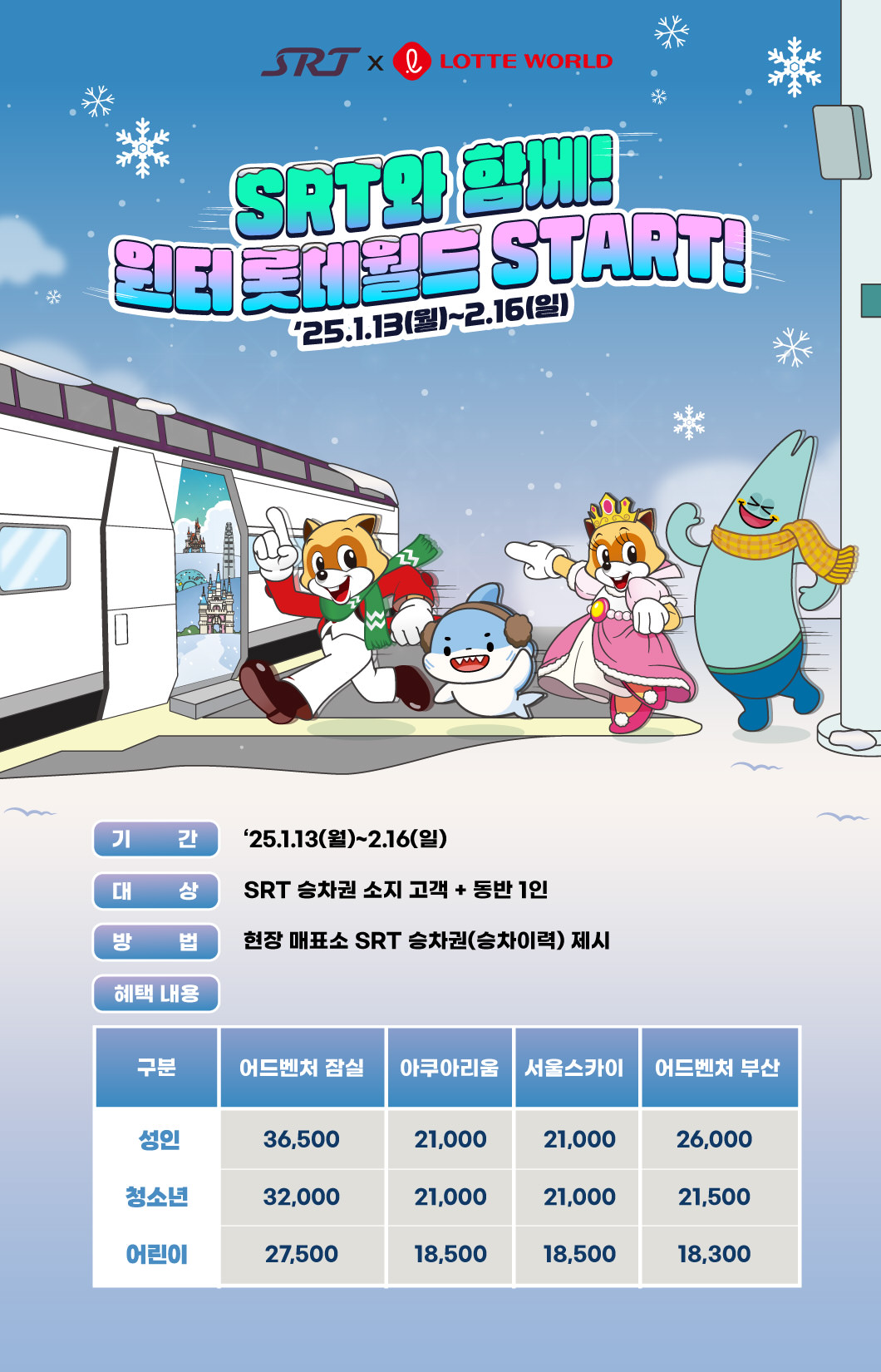 SRT와 함께, 윈터 롯데월드 START! 2025.1.13(월)~2.16.(일)  기간 :2025.1.13(월) ~ 2.16.(일) 대상 : SRT승차권 소지고객 +동반 1인 방법 : 현장매표소 SRT승차권(승차이력)제시 혜택내용 :  어드벤처 잠실 : 성인(36500원), 청소년(32000원), 어린이(27500원), 아쿠아리움 : 성인(21000원), 청소년(21000원), 어린이(18500원), 서울스카이 : 성인(21000원), 청소년(21000원), 어린이(18500원), 어드벤처 부산 : 성인(26000원), 청소년(21500원), 어린이(18300원)