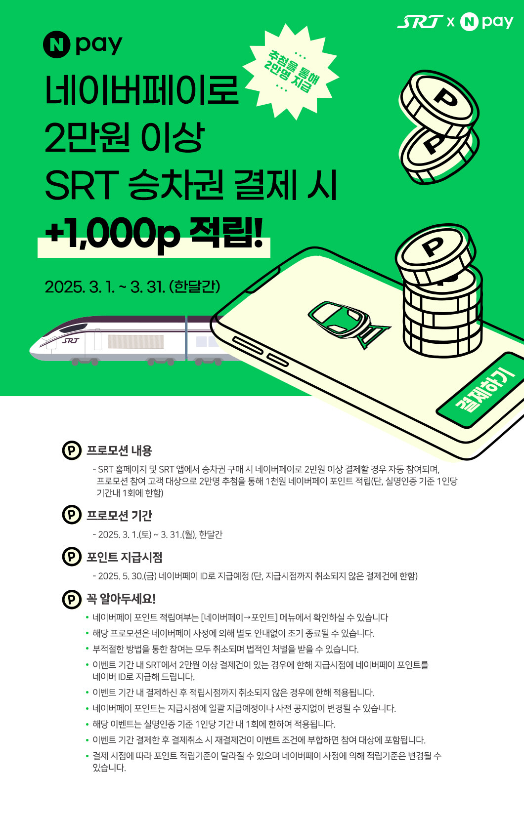 네이버페이로 2만원 이상 SRT 승차권 결제 시  +1,000p 적립!  추첨을 통해 2만명 지급 2025. 3. 1. ~ 3. 31. (한달간)   프로모션 내용    - SRT 홈페이지 및 SRT 앱에서 승차권 구매 시 네이버페이로 2만원 이상 결제할 경우 자동 참여되며,       프로모션 참여 고객 대상으로 2만명 추첨을 통해 1천원 네이버페이 포인트 적립(단, 실명인증 기준 1인당       기간내 1회에 한함) 프로모션 기간     - 2025. 3. 1.(토) ~ 3. 31.(월), 한달간 포인트 지급시점     - 2025. 5. 30.(금) 네이버페이 ID로 지급예정 (단, 지급시점까지 취소되지 않은 결제건에 한함) 꼭 알아두세요!    네이버페이 포인트 적립여부는 [네이버페이→포인트] 메뉴에서 확인하실 수 있습니다       해당 프로모션은 네이버페이 사정에 의해 별도 안내없이 조기 종료될 수 있습니다.    부적절한 방법을 통한 참여는 모두 취소되며 법적인 처벌을 받을 수 있습니다.    이벤트 기간 내 SRT에서 2만원 이상 결제건이 있는 경우에 한해 지급시점에 네이버페이 포인트를    네이버 ID로 지급해 드립니다.    이벤트 기간 내 결제하신 후 적립시점까지 취소되지 않은 경우에 한해 적용됩니다.    네이버페이 포인트는 지급시점에 일괄 지급예정이나 사전 공지없이 변경될 수 있습니다.    해당 이벤트는 실명인증 기준 1인당 기간 내 1회에 한하여 적용됩니다.    이벤트 기간 결제한 후 결제취소 시 재결제건이 이벤트 조건에 부합하면 참여 대상에 포함됩니다.    결제 시점에 따라 포인트 적립기준이 달라질 수 있으며 네이버페이 사정에 의해 적립기준은 변경될 수 있습니다.