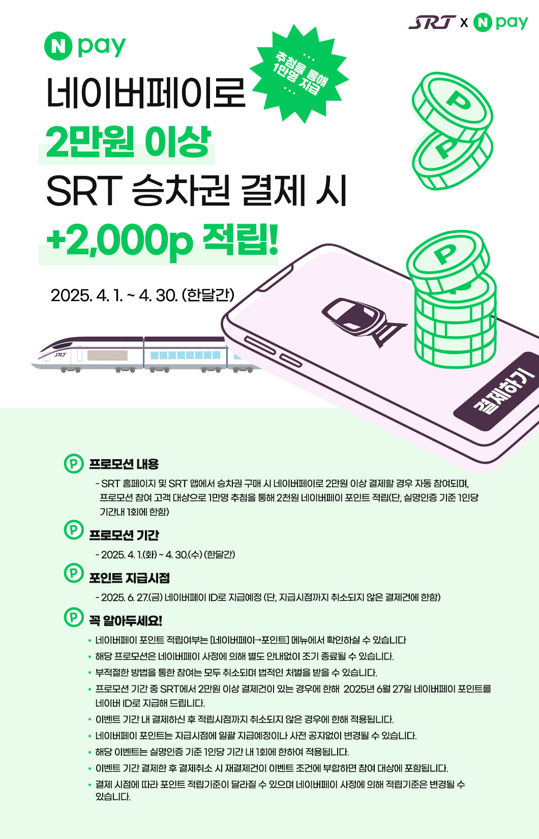 네이버페이로 2만원 이상 SRT 승차권 결제 시  +2,000p 적립!  추첨을 통해 1만명 지급  2025. 4. 1. ~ 4. 30. (한달간)  프로모션 내용    - SRT 홈페이지 및 SRT 앱에서 승차권 구매 시 네이버페이로 2만원 이상 결제할 경우 자동 참여되며,       프로모션 참여 고객 대상으로 1만명 추첨을 통해 2천원 네이버페이 포인트 적립(단, 실명인증 기준 1인당       기간내 1회에 한함) 프로모션 기간     - 2025. 4. 1.(화) ~ 4. 30.(수) (한달간) 포인트 지급시점     - 2025. 6. 27.(금) 네이버페이 ID로 지급예정 (단, 지급시점까지 취소되지 않은 결제건에 한함) 꼭 알아두세요!    네이버페이 포인트 적립여부는 [네이버페이→포인트] 메뉴에서 확인하실 수 있습니다       해당 프로모션은 네이버페이 사정에 의해 별도 안내없이 조기 종료될 수 있습니다.    부적절한 방법을 통한 참여는 모두 취소되며 법적인 처벌을 받을 수 있습니다.    프로모션 기간 중 SRT에서 2만원 이상 결제건이 있는 경우에 한해  2025년 6월 27일 네이버페이 포인트를    네이버 ID로 지급해 드립니다.    이벤트 기간 내 결제하신 후 적립시점까지 취소되지 않은 경우에 한해 적용됩니다.    네이버페이 포인트는 지급시점에 일괄 지급예정이나 사전 공지없이 변경될 수 있습니다.    해당 이벤트는 실명인증 기준 1인당 기간 내 1회에 한하여 적용됩니다.    이벤트 기간 결제한 후 결제취소 시 재결제건이 이벤트 조건에 부합하면 참여 대상에 포함됩니다.    결제 시점에 따라 포인트 적립기준이 달라질 수 있으며 네이버페이 사정에 의해 적립기준은 변경될 수 있습니다.