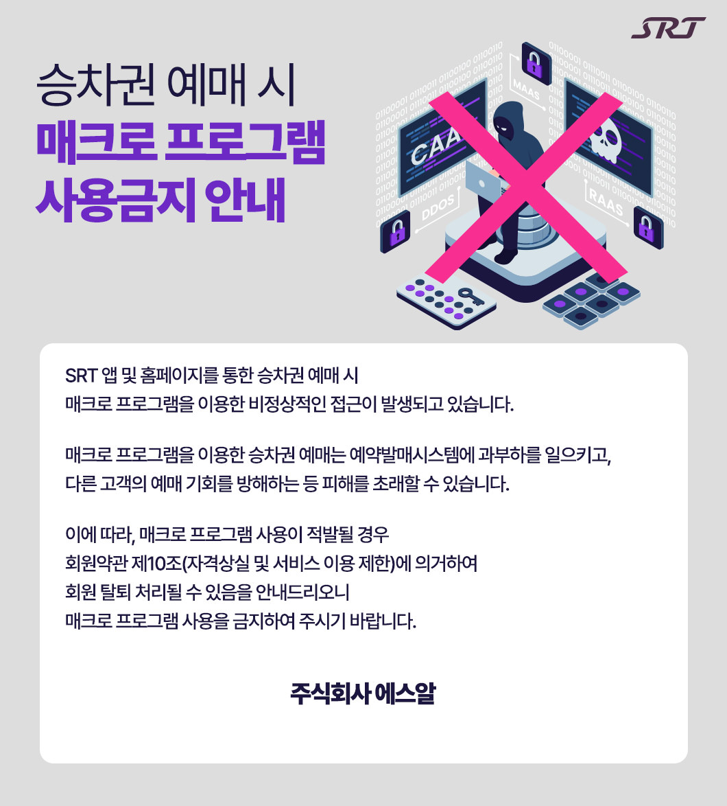 매크로 프로그램 사용금지 안내 : SRT 앱 및 홈페이지를 통한 승차권 예매 시 매크로 프로그램을 이용한 비정상적인 접근이 발생되고 있습니다. 매크로 프로그램을 이용한 승차권 예매는 예약발매시스템에 과부하를 일으키고, 다른 고객의 예매 기회를 방해하는 등 피해를 초래할 수 있습니다. 이에 따라, 매크로 프로그램 사용이 적발될 경우 회원약관 제10조(자격상실 및 서비스 이용 제한)에 의거하여 회원 탈퇴 처리될 수 있음을 안내드리오니 매크로 프로그램 사용을 금지하여 주시기 바랍니다.