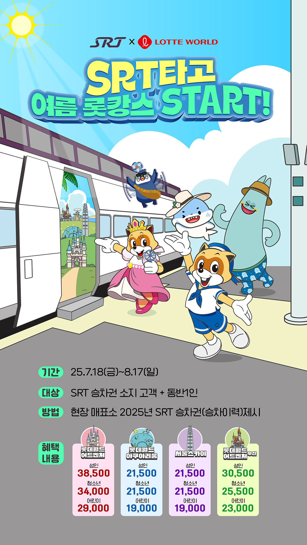 SRT 타고 여름 롯캉스 START  기간 : 2025년 7월 18일(금) ~ 8월 17일(일) 대상 : SRT 승차권 소지 고객 + 동반 1인 방법 : 현장 매표소 2025년 SRT 승차권(승차이력)제시  혜택내용 : 롯데월드 어드벤처 (성인 : 38500원, 청소년 : 34000원, 어린이 : 29000원) 롯데월드 아쿠아리움 (성인 : 21500원, 청소년 : 21000원, 어린이 : 19000원) 서울스카이 (성인 : 21500원, 청소년 : 21000원, 어린이 : 19000원) 롯데월드 어드벤처 부산 (성인 : 30500원, 청소년 : 25500원, 어린이 : 23000원)