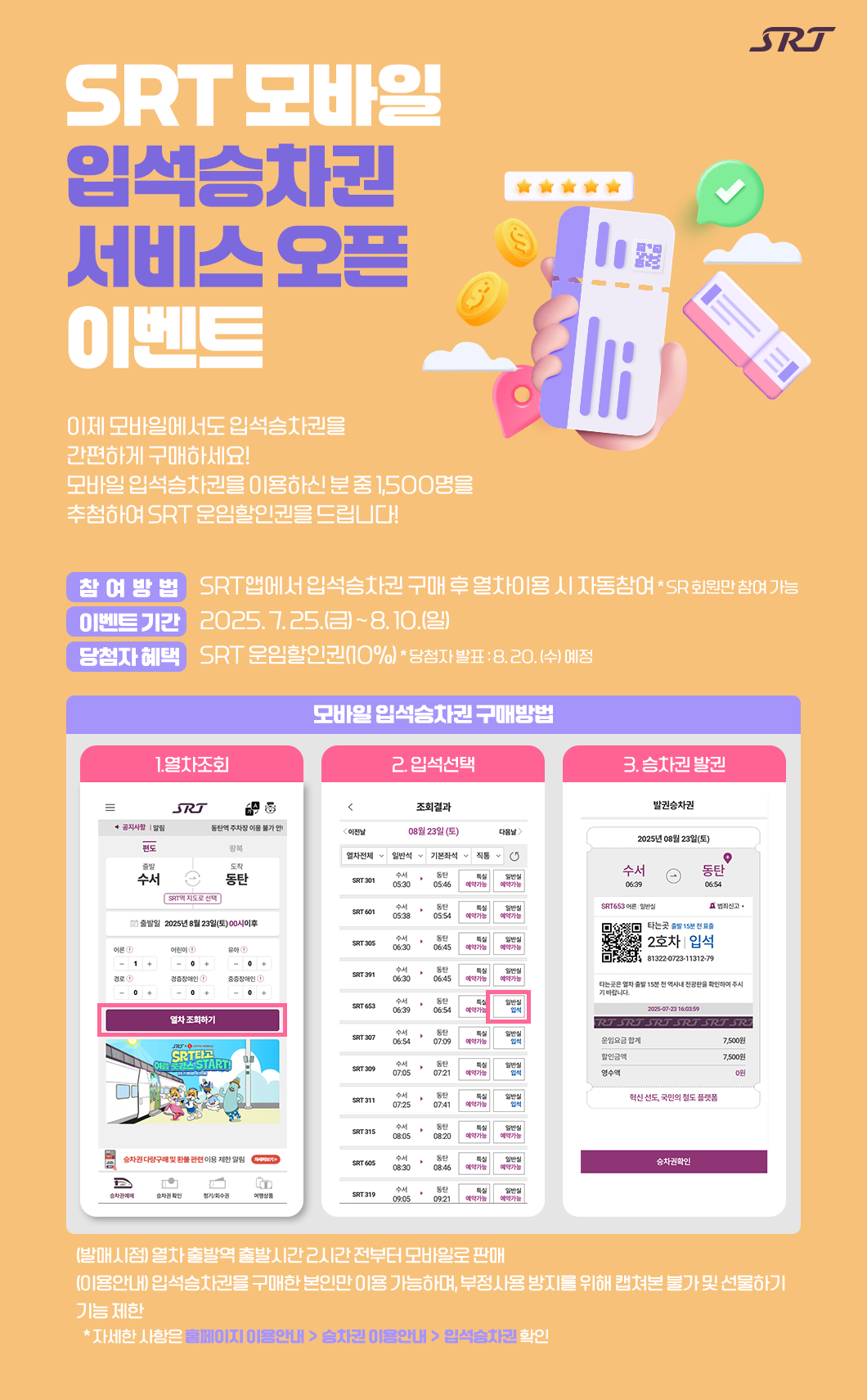 SRT 모바일 입석승차권 서비스 오픈 이벤트이제 모바일에서도 입석승차권을 간편하게 구매하세요! 모바일 입석승차권을 이용하신 분 중 1,500명을 추첨하여 SRT 운임할인권을 드립니다!□ 참여방법 : SRT앱에서 입석승차권 구매 후 열차이용 시 자동참여* SR 회원만 참여가능 □ 이벤트 기간 : 2025. 7. 25.(금) ~ 8. 10.(일) □ 당첨자 혜택 : SRT 운임할인권(10%) * 당첨자 발표 : 8. 20. (수) 예정□ 모바일 입석승차권 구매방법1. 열차조회2. 입석선택3. 승차권 발권- (발매시점) 열차 출발역 출발시간 2시간 전부터 모바일로 판매 - (이용안내) 입석승차권을 구매한 본인만 이용 가능하며, 부정사용 방지를 위해 캡쳐본 불가 및 선물하기 기능 제한   * 자세한 사항은 [홈페이지 이용안내] - [승차권 이용안내] - [입석승차권] 확인 