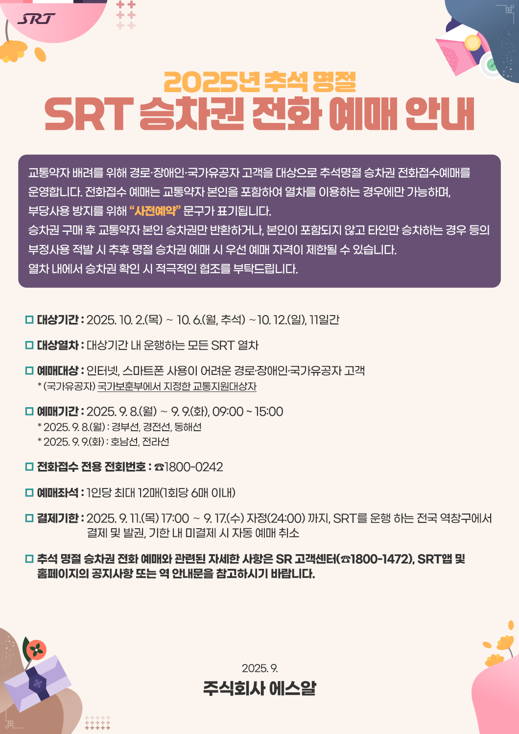 2025년 추석 명절 SRT 승차권 전화 예매 안내  교통약자 배려를 위해 경로·장애인·국가유공자 고객을 대상으로 추석명절 승차권 전화접수예매를 운영합니다. 전화접수 예매는 교통약자 본인을 포함하여 열차를 이용하는 경우에만 가능하며, 부당사용 방지를 위해 “사전예약” 문구가 표기됩니다. 승차권 구매 후 교통약자 본인 승차권만 반환하거나, 본인이 포함되지 않고 타인만 승차하는 경우 등의 부정사용 적발 시 추후 명절 승차권 예매 시 우선 예매 자격이 제한될 수 있습니다.  열차 내에서 승차권 확인 시 적극적인 협조를 부탁드립니다.  □ 대상기간 : 2025. 10. 2.(목) ∼ 10. 6.(월, 추석) ∼10. 12.(일), 11일간 □ 대상열차 : 대상기간 내 운행하는 모든 SRT 열차 □ 예매대상 : 인터넷, 스마트폰 사용이 어려운 경로·장애인·국가유공자 고객       * (국가유공자) 국가보훈부에서 지정한 교통지원대상자 □ 예매기간 : 2025. 9. 8.(월) ∼ 9. 9.(화), 09:00 ~ 15:00       * 2025. 9. 8.(월) : 경부선, 경전선, 동해선       * 2025. 9. 9.(화) : 호남선, 전라선 □ 전화접수 전용 전회번호 : ☎1800-0242 □ 예매좌석 : 1인당 최대 12매(1회당 6매 이내) □ 결제기한 : 2025. 9. 11.(목) 17:00 ∼ 9. 17.(수) 자정(24:00) 까지, SRT를 운행 하는 전국 역창구에서                          결제 및 발권, 기한 내 미결제 시 자동 예매 취소 □ 추석 명절 승차권 전화 예매와 관련된 자세한 사항은 SR 고객센터(☎1800-1472), SRT앱 및       홈페이지의 공지사항 또는 역 안내문을 참고하시기 바랍니다. 2025. 9. 주식회사 에스알