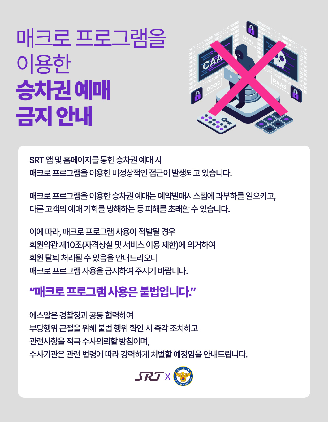 매크로 프로그램을 이용한 승차권 예매금지 안내   SRT앱 및 홈페이지를 통한 승차권 예매 시  매크로 프로그램을 이용한 비정상적인 접근이 발생되고 있습니다.   매크로 프로그램을 이용한 승차권 예매는  예약발매시스템에 과부하를 일으키고, 다른 고객의 예매 기회를 방해하는 등 피해를 초래할 수 있습니다.  이에 따라, 매크로 프로그램 사용이 적발 될 경우  회원약관 제 10조(자격상실 및 서비스 이용제한)에 의거하여  회원 탈퇴 처리될 수 있음을 안내드리오니 매크로 프로그램 사용을 금지하여 주시기 바랍니다.  매크로 프로그램 사용은 불법입니다.  에스알은 경찰청과 공동 협력하여 부당행위 근절을 위해 불법 행위 확인 시 즉각 조치하고  관련사항을 적극 수사의뢰할 방침이며, 수사기관은 관련 법령에 따라 강력하게 처벌할 예정임을 안내드립니다.