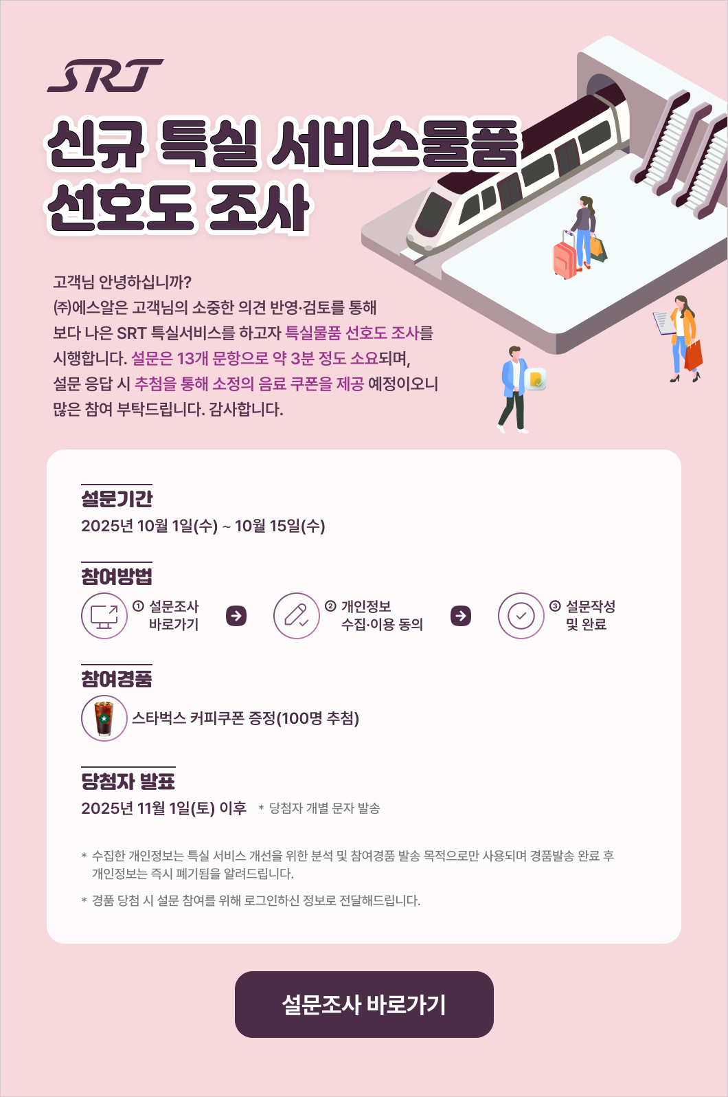 고객님 안녕하십니까? ㈜에스알은 고객님의 소중한 의견 반영·검토를 통해 보다 나은 SRT 특실서비스를 하고자 특실물품 선호도 조사를 시행합니다. 설문은 13개 문항으로 약 3분 정도 소요되며, 설문 응답 시 추첨을 통해 소정의 음료 쿠폰을 제공 예정이오니 많은 참여 부탁드립니다. 감사합니다.  * 설문기간 : 2025년 10월 1일(수) ∼ 10월 15일(수)  * 참여방법 : ① 설문조사 바로가기 ☞ ② 개인정보 수집·이용 동의               ☞ ③ 설문작성 및 완료  * 참여경품 : 스타벅스 커피쿠폰 증정(100명 추첨)  * 당첨자 발표 : 2025년 11월 1일(토) 이후  * 당첨자 개별 문자 발송  * 수집한 개인정보는 특실 서비스 개선을 위한 분석 및 참여경품 발송 목적으로만 사용되며 경품발송 완료 후 개인정보는 즉시 폐기됨을 알려드립니다.  * 경품 당첨 시 설문 참여를 위해 로그인하신 정보로 전달해드립니다.   설문조사 바로가기