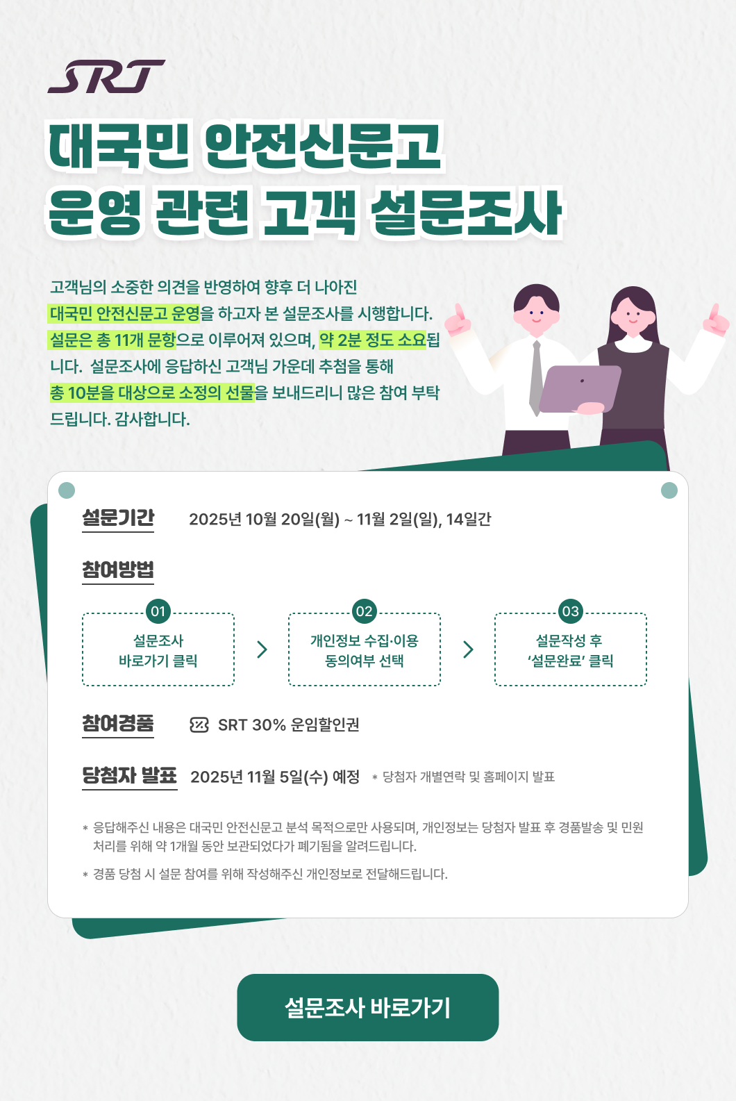 SRT 【대국민 안전신문고 운영 관련 고객 설문조사】  고객님의 소중한 의견을 반영하여 향후 더 나아진 대국민 안전신문고 운영을 하고자 본 설문조사를 시행합니다. 설문은 총 11개 문항으로 이루어져 있으며, 약 2분 정도 소요됩니다. 설문조사에 응답하신 고객님 가운데 추첨을 통해 총 10분을 대상으로 소정의 선물을 보내드리니 많은 참여 부탁드립니다. 감사합니다.  * 설문기간 : 2025년 10월 20일(월) ∼ 11월 2일(일), 14일간 * 참여방법 : 1. 설문조사 바로가기 클릭             2. 개인정보 수집·이용 동의여부 선택             3. 설문작성 후 ‘설문완료’ 클릭 * 참여경품 : SRT 30% 운임할인권 * 당첨자 발표 : 2025년 11월 5일(수) 예정  * 당첨자 개별연락 및 홈페이지 발표  * 응답해주신 내용은 대국민 안전신문고 분석 목적으로만 사용되며, 개인정보는 당첨자 발표 후 경품발송 및 민원처리를 위해 약 1개월 동안 보관되었다가 폐기됨을 알려드립니다. * 경품 당첨 시 설문 참여를 위해 작성해주신 개인정보로 전달해드립니다.  설문조사 바로가기