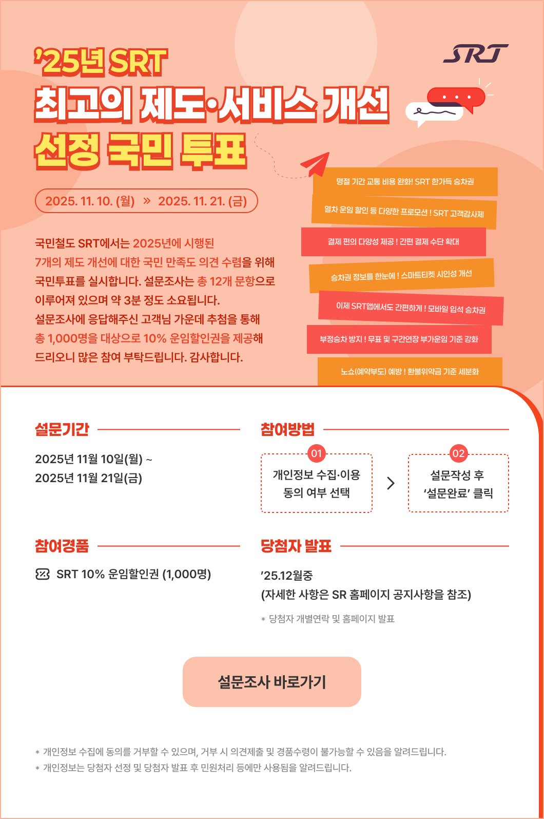 SRT  <2025년 SRT 최고의 제도·서비스 개선 선정 국민 투표 > 2025년 11월 10일(월) ∼ 2025년 11월 21일(금)  노쇼(예약부도) 예방 ! 환불위약금 기준 세분화 부정승차 방지 ! 무표 및 구간연장 부가운임 기준 강화 이제 SRT앱에서도 간편하게 ! 모바일 입석 승차권 승차권 정보를 한눈에 ! 스마트티켓 시인성 개선 결제 편의 다양성 제공 ! 간편 결제 수단 확대 열차 운임 할인 등 다양한 프로모션 ! SRT 고객감사제  명절 기간 교통 비용 완화! SRT 한가득 승차권   국민철도 SRT에서는 2025년에 시행된 7개의 제도 개선에 대한 국민 만족도 의견 수렴을 위해 국민투표를 실시합니다. 설문조사는 총 12개 문항으로 이루어져 있으며 약 3분 정도 소요됩니다. 설문조사에 응답해주신 고객님 가운데 추첨을 통해 총 1,000명을 대상으로 10% 운임할인권을 제공해 드리오니 많은 참여 부탁드립니다. 감사합니다.   * 설문기간 : 2025년 11월 10일(월) ∼ 2025년 11월 21일(금) * 참여방법 : 1. 개인정보 수집·이용 동의 여부 선택 2. 설문작성 후 ‘설문완료’ 클릭 * 참여경품 : SRT 10% 운임할인권(1,000명) * 당첨자 발표 : ’25.12월중(자세한 사항은 SR 홈페이지 공지사항을 참조)  자세히보기