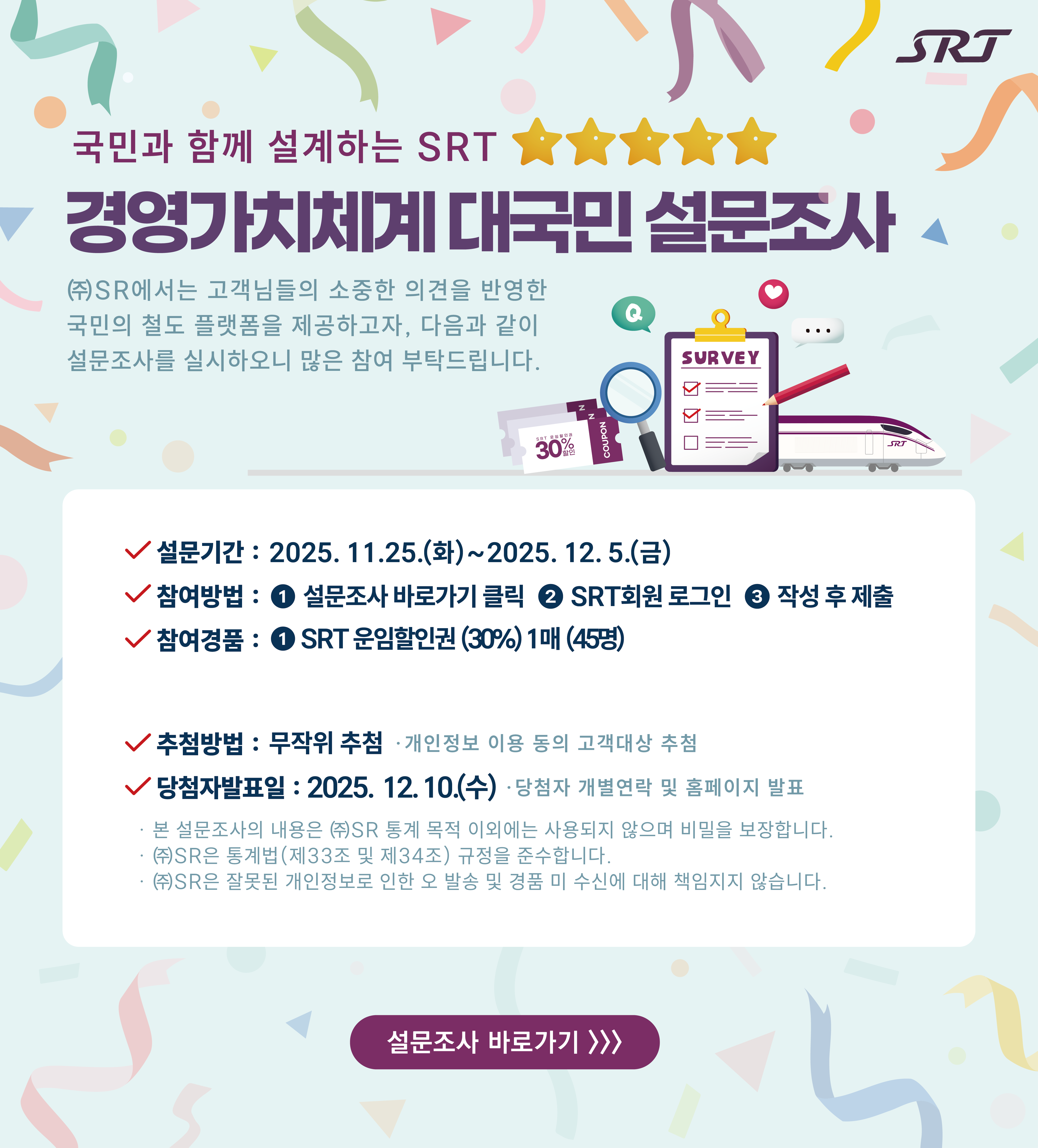 국민과 함께 설계하는 SRT 경영가치체계 대국민 설문조사 ㈜에스알은 고객님의 소중한 의견 반영한 국민의 철도 플랫폼을 제공하고자, 다음과 같이 설문조사를 실시하오니 많은 참여 부탁드립니다. * 설문기간 : 2025년 11월 25일(화) ∼ 12월 5일(금)* 참여방법 : ① 설문조사 바로가기클릭 ☞ ② 작성후 제출 * 참여경품 : ① SRT운임할인권(30%) 1매 (45명)* 추첨방법 : 무작위추첨 *개인정보 이용 동의 고객대상 추첨* 당첨자 발표일 : 2025년 12월 10일(수)  * 당첨자 개별연락 및 홈페이지 발표*본 설문조사의 내용은 (주)에스알 통계 목적 이외에는 사용되지 않으며 비밀을 보장합니다.*(주)에스알은 통계법(제33조 및 제34조)규정을 준수합니다.*(주)에스알은 잘못된 개인정보로 인한 오 발송 및 경품 미 수신에 대해 책임지지 않습니다.설문조사 바로가기