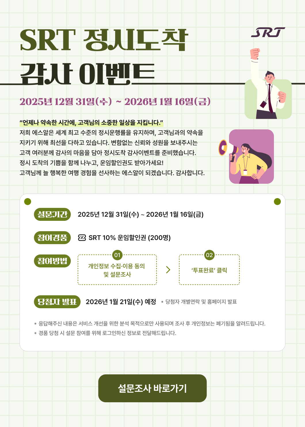 SRT SRT 정시도착 감사 이벤트 2025년 12월 31일(수) ∼ 2025년 1월 16일(금)  “언제나 약속한 시간에, 고객님의 소중한 일상을 지킵니다.” 저희 에스알은 세계 최고 수준의 정시운행률을 유지하며, 고객님과의 약속을 지키기 위해 최선을 다하고 있습니다. 변함없는 신뢰와 성원을 보내주시는 고객 여러분께 감사의 마음을 담아 정시도착 감사이벤트를 준비했습니다. 정시 도착의 기쁨을 함께 나누고, 운임할인권도 받아가세요! 고객님께 늘 행복한 여행 경험을 선사하는 에스알이 되겠습니다. 감사합니다.  * 설문기간 : 2025년 12월 31일(수) ∼ 2025년 1월 16일(금) * 참여경품 : SRT 10% 운임할인권 (200명) * 참여방법 : ① 개인정보 수집·이용 동의 및 설문조사 → ② ‘투표완료’ 클릭 * 당첨자 발표 : 2026년 1월 21일(수) 예정  * 당첨자 개별연락 및 홈페이지 발표 * 응답해주신 내용은 서비스 개선을 위한 분석 목적으로만 사용되며 조사 후 개인정보는 폐기됨을 알려드립니다.  * 경품 당첨 시 설문 참여를 위해 로그인하신 정보로 전달해드립니다.  설문조사 바로가기