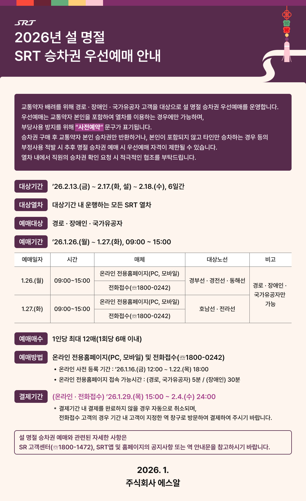 SRT 2026년 설 명절 SRT 승차권 우선예매 안내  교통약자 배려를 위해 경로·장애인·국가유공자 고객을 대상으로 설 명절 승차권 우선예매를 운영합니다. 우선예매는 교통약자 본인을 포함하여 열차를 이용하는 경우에만 가능하며, 부당사용 방지를 위해 “사전예약”(강조) 문구가 표기됩니다. 승차권 구매 후 교통약자 본인 승차권만 반환하거나, 본인이 포함되지 않고 타인만 승차하는 경우 등의 부정사용 적발 시 추후 명절 승차권 예매 시 우선예매 자격이 제한될 수 있습니다. 열차 내에서 직원의 승차권 확인 요청 시 적극적인 협조를 부탁드립니다.  □ 대상기간 : ’26.2.13.(금) ∼ 2.17.(화, 설) ∼ 2.18.(수), 6일간 □ 대상열차 : 대상기간 내 운행하는 모든 SRT 열차 □ 예매대상 : 경로·장애인·국가유공자 □ 예매기간 : ’26.1.26.(월) ∼ 1.27.(화), 09:00 ~ 15:00  표 설명 예매일자 1.26.(월), 시간 09:00~15:00, 매체 온라인 전용홈페이지(PC, 모바일)와 전화접수 1800-0242, 대상노선 경부선·경전선·동해선, 비고 경로·장애인·국가유공자만 가능 예매일자 1.27.(화), 시간 09:00~15:00, 매체 온라인 전용홈페이지(PC, 모바일)와 전화접수 1800-0242, 대상노선 호남선·전라선, 비고 경로·장애인·국가유공자만 가능  □ 예매매수 : 1인당 최대 12매(1회당 6매 이내) □ 예매방법 : 온라인 전용홈페이지(PC, 모바일) 및 전화접수(☎1800-0242)   - 온라인 사전 등록 기간 : ’26. 1. 16.(금) 12:00 ∼ 1. 22.(목) 18:00   - 온라인 전용홈페이지 접속 가능시간 : (경로, 국가유공자) 5분 / (장애인) 30분   □ 결제기간 : (온라인·전화접수) ’26.1.29.(목) 15:00 ~ 2.4.(수) 24:00     * 결제기간 내 결제를 완료하지 않을 경우 자동으로 취소되며, 전화접수 고객의 경우 기간 내 고객이 지정한 역 창구로 방문하여 결제하여 주시기 바랍니다.  □ 설 명절 승차권 예매와 관련된 자세한 사항은 SR 고객센터(☎1800-1472), SRT앱 및 홈페이지의 공지사항 또는 역 안내문을 참고하시기 바랍니다.   2026. 1. 주식회사 에스알