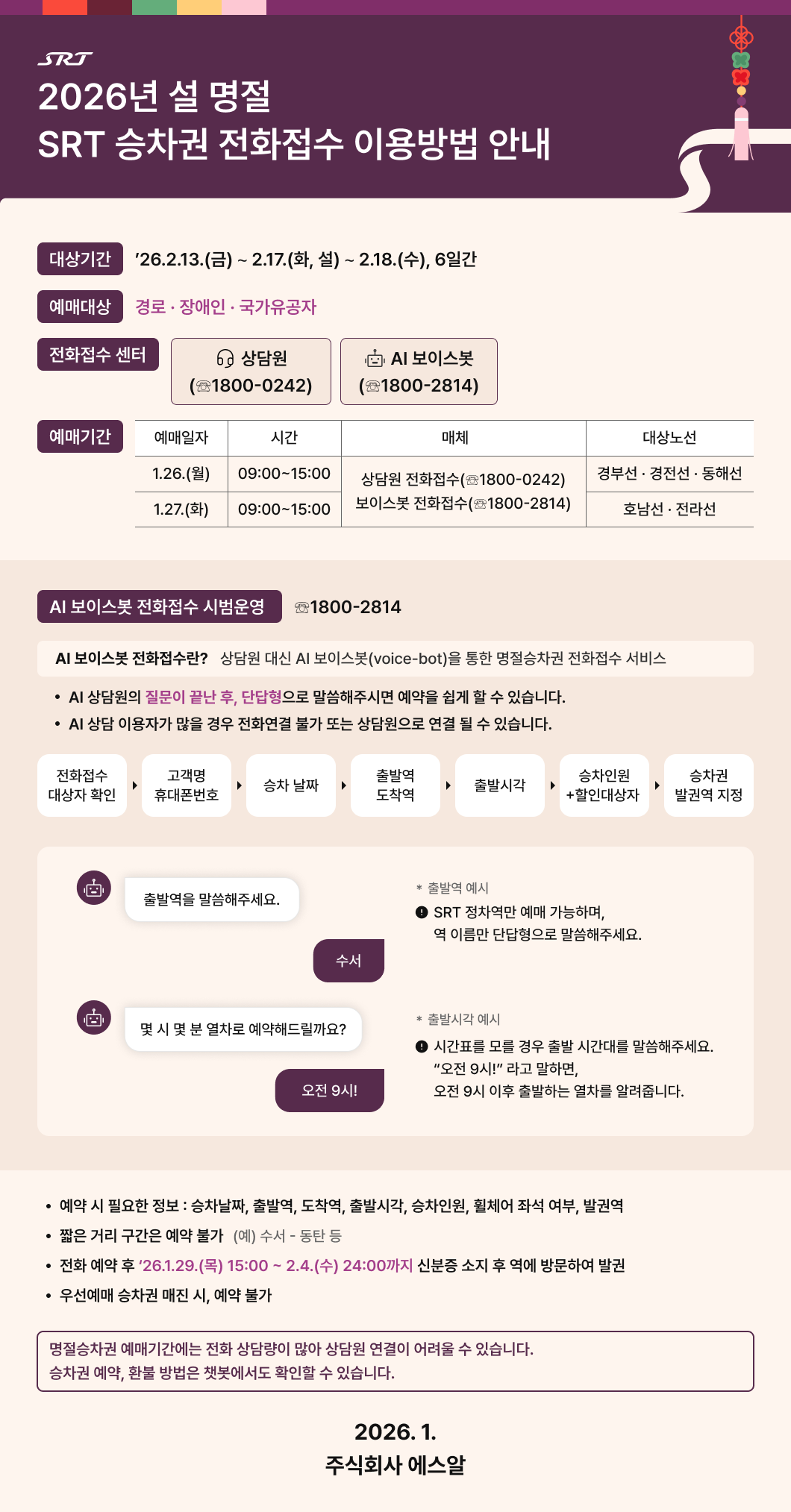 SRT 2026년 설 명절 SRT 승차권 전화접수 이용방법 안내  □ 대상기간 : ’26.2.13.(금) ∼ 2.17.(화, 설) ∼ 2.18.(수), 6일간 □ 예매대상 : 경로 · 장애인 · 국가유공자  □ 전화접수 센터 : 상담원 (☏1800-0242), AI 보이스봇 (☏1800-2814)  예매 기간  표 설명 예매일자 1.26.(월), 시간 09:00~15:00, 매체 상담원 전화접수 (☏1800-0242), 보이스봇 전화접수 (☏1800-2814), 대상노선 경부선·경전선·동해선 예매일자 1.27.(화), 시간 09:00~15:00, 매체 상담원 전화접수 (☏1800-0242), 보이스봇 전화접수 (☏1800-2814), 대상노선 호남선·전라선   AI 보이스봇 전화접수 시범운영 ☏1800-2814 AI 보이스봇 전화접수란? 상담원 대신 AI 보이스봇(voice-bot)을 통한 명절승차권 전화접수 서비스 - AI 상담원의 질문이 끝난 후, 단답형으로 말씀해주시면 예약을 쉽게 할 수 있습니다. - AI 상담 이용자가 많을 경우 전화연결 불가 또는 상담원으로 연결 될 수 있습니다. - 이용순서 : 전화접수 대상자 확인 - 고객명, 휴대폰번호 - 승차 날짜 - 출발역, 도착역 - 출발시각 - 승차인원+할인대상자 - 승차권 발권역 지정  예시  질문 : 출발역을 말씀해주세요. 대답 : 수서 - 출발역 예시 : SRT 정차역만 예매 가능하며, 역 이름만 단답형으로 말씀해주세요. 질문 : 몇 시 몇 분 열차로 예약해드릴까요? 대답 : 오전 9시! - 출발시각 예시 : 시간표를 모를 경우 출발 시간대를 말씀해주세요 "오전 9시!" 라고 말하면, 오전 9시 이후 출발하는 열차를 알려줍니다.  - 예약 시 필요한 정보 : 승차날짜, 출발역, 도착역, 출발시각, 승차인원, 휠체어 좌석 여부, 발권역 - 짧은 거리 구간은 예약 불가  (예) 수서 - 동탄 등 - 전화 예약 후 ‘26.1.29.(목) 15:00 ~ 2.4.(수) 24:00까지 신분증 소지 후 역에 방문하여 발권 - 우선예매 승차권 매진 시, 예약 불가  - 명절승차권 예매기간에는 전화 상담량이 많아 상담원 연결이 어려울 수 있습니다. 승차권 예약, 환불 방법은 챗봇에서도 확인할 수 있습니다.  2026.1. 주식회사 에스알