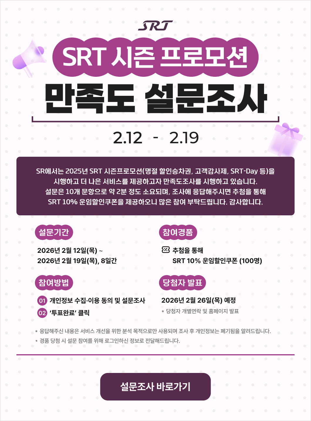 SRT SRT 시즌 프로모션 만족도 설문조사 2.12 - 2.19  SR에서는 2025년 SRT 시즌프로모션(명절 할인승차권, 고객감사제, SRT-Day 등)을 시행하고 더 나은 서비스를 제공하고자 만족도조사를 시행하고 있습니다. 설문은 10개 문항으로 약 2분 정도 소요되며, 조사에 응답해주시면 추첨을 통해 SRT 10% 운임할인쿠폰을 제공하오니 많은 참여 부탁드립니다. 감사합니다.  * 설문기간 : 2026년 2월 12일(목) ∼ 2026년 2월 19일(목), 8일간 * 참여경품 : 추첨을 통해 SRT 10% 운임할인쿠폰 (100명) * 참여방법 : ① 개인정보 수집·이용 동의 및 설문조사 → ② ‘투표완료’ 클릭 * 당첨자 발표 : 2026년 2월 26일(목) 예정  * 당첨자 개별연락 및 홈페이지 발표 * 응답해주신 내용은 서비스 개선을 위한 분석 목적으로만 사용되며 조사 후 개인정보는 폐기됨을 알려드립니다.  * 경품 당첨 시 설문 참여를 위해 로그인하신 정보로 전달해드립니다.  설문조사 바로가기