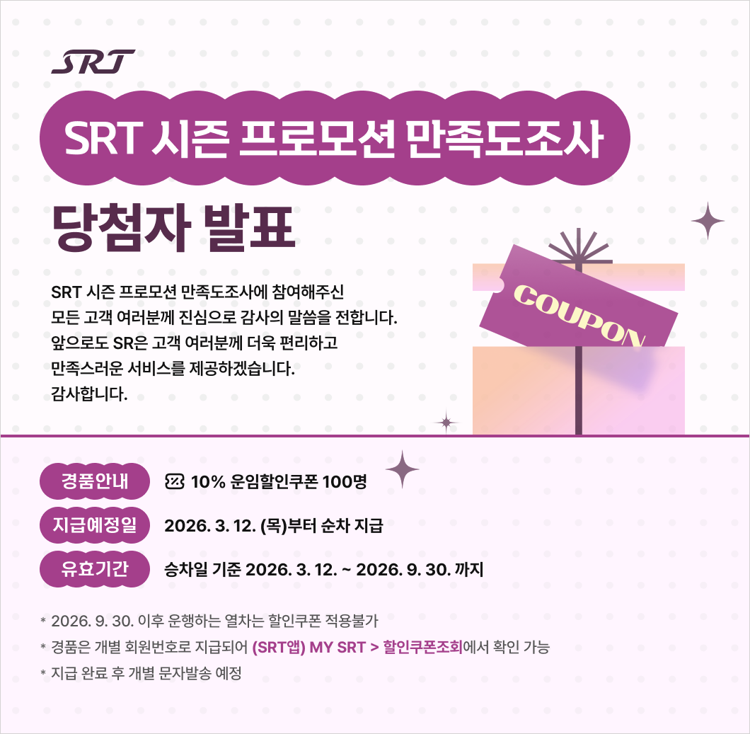 SRT SRT 시즌 프로모션 만족도조사 당첨자 발표  SRT 시즌 프로모션 만족도조사에 참여해주신  모든 고객 여러분께 진심으로 감사의 말씀을 전합니다. 앞으로도 SR은 고객 여러분께 더욱 편리하고 만족스러운 서비스를 제공하겠습니다.  감사합니다.  이벤트 당첨 안내  경품안내 : 10% 운임할인쿠폰 100명 지급예정일 : 2026. 3. 12. (목)부터 순차 지급  유효기간 : 승차일 기준 2026. 3. 12. ~ 2026. 9. 30. 까지  * 2026. 9. 30. 이후 운행하는 열차는 할인쿠폰 적용불가 * 경품은 개별 회원번호로 지급되어 (SRT앱) MY SRT > 할인쿠폰조회에서 확인 가능  * 지급 완료 후 개별 문자발송 예정 