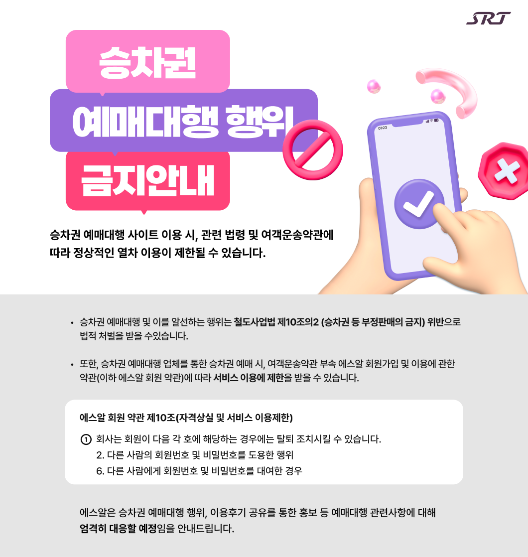 승차권 예매대행 이용금지 안내  승차권 예매대행 사이트 이용 시,  관련 법령 및 여객운송약관에 따라  정상적인 열차 이용이 제한될 수 있습니다.  ◦ 승차권 예매대행 및 이를 알선하는 행위는 철도사업법 제10조의2 (승차권 등 부정판매의 금지) 위반으로 법적 처벌을 받을 수있습니다.  ◦ 또한, 승차권 예매대행 업체를 통한 승차권 예매 시, 여객운송약관 부속 에스알 회원가입 및 이용에 관한 약관(이하 에스알 회원 약관)에 따라 서비스 이용에 제한을 받을 수 있습니다.   에스알 회원 약관 제10조(자격상실 및 서비스 이용제한)  ① 회사는 회원이 다음 각 호에 해당하는 경우에는 탈퇴 조치시킬 수 있습니다. 2. 다른 사람의 회원번호 및 비밀번호를 도용한 행위 6. 다른 사람에게 회원번호 및 비밀번호를 대여한 경우   에스알은 승차권 예매대행 행위, 이용후기 공유를 통한 홍보 등  예매대행 관련사항에 대해 엄격히 대응할 예정임을 안내드립니다.