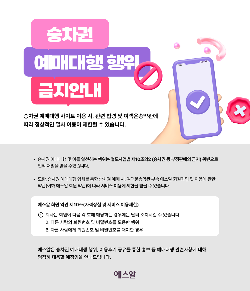 승차권 예매대행 이용금지 안내  승차권 예매대행 사이트 이용 시,  관련 법령 및 여객운송약관에 따라  정상적인 열차 이용이 제한될 수 있습니다.  ◦ 승차권 예매대행 및 이를 알선하는 행위는 철도사업법 제10조의2 (승차권 등 부정판매의 금지) 위반으로 법적 처벌을 받을 수있습니다.  ◦ 또한, 승차권 예매대행 업체를 통한 승차권 예매 시, 여객운송약관 부속 에스알 회원가입 및 이용에 관한 약관(이하 에스알 회원 약관)에 따라 서비스 이용에 제한을 받을 수 있습니다.   에스알 회원 약관 제10조(자격상실 및 서비스 이용제한)  ① 회사는 회원이 다음 각 호에 해당하는 경우에는 탈퇴 조치시킬 수 있습니다. 2. 다른 사람의 회원번호 및 비밀번호를 도용한 행위 6. 다른 사람에게 회원번호 및 비밀번호를 대여한 경우   에스알은 승차권 예매대행 행위, 이용후기 공유를 통한 홍보 등  예매대행 관련사항에 대해 엄격히 대응할 예정임을 안내드립니다.