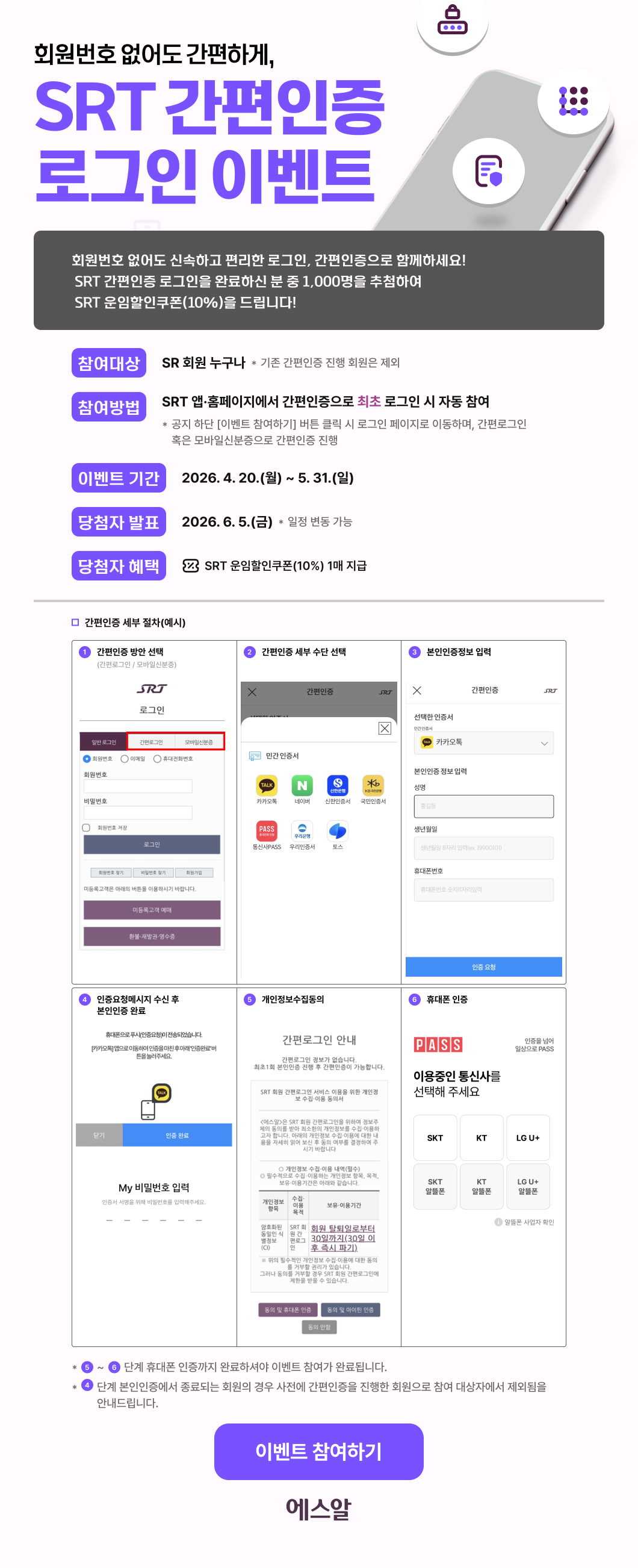   회원번호 없어도 간편하게, SRT 간편인증 로그인 이벤트     회원번호 없어도 신속하고 편리한 로그인, 간편인증으로 함께하세요!   SRT 간편인증 로그인을 완료하신 분 중 1,000명을 추첨하여   SRT 운임할인쿠폰(10%)을 드립니다!  □ 참여대상 : SR 회원 누구나                    * 기존 간편인증 진행 회원은 제외  □ 참여방법 : SRT 앱·홈페이지에서 간편인증으로 최초 로그인 시 자동 참여               * 공지 하단 [이벤트 참여하기] 버튼 클릭 시 로그인 페이지로 이동하며,간편로그인 혹은 모바일신분증으로 간편인증 진행  □ 이벤트 기간 : 2026.4.20.(월) ~ 5.31.(일)  □ 당첨자 발표 : 2026.6.5.(금)  * 일정 변동 가능  □ 당첨자 혜택 : SRT 운임할인쿠폰(10%) 1매 지급  ① 간편인증 방안 선택 (간편로그인 / 모바일신분증)  ② 간편인증 세부 수단 선택  ③ 본인인증정보 입력  ④ 인증요청메시지 수신 후 본인인증 완료  ⑤ 개인정보수집동의  ⑥ 휴대폰 인증  * ⑤~⑥단계 휴대폰 인증까지 완료하셔야 이벤트 참여가 완료됩니다.    * ④단계 본인인증에서 종료되는 회원의 경우 사전에 간편인증을 진행한 회원으로 참여 대상자에서 제외됨을 안내드립니다.                              [이벤트 참여하기]                     