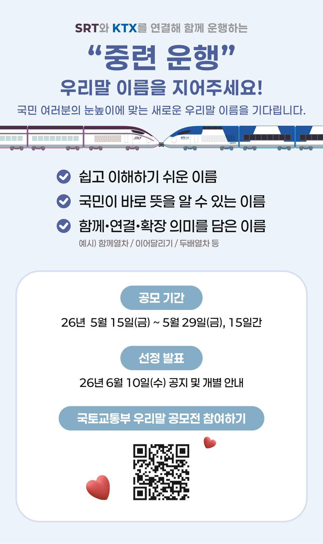 SRT와 KTX를 연결해 함께 운행하는 “중련 운행” 우리말 이름을 지어주세요!  국민 여러분의 눈높이에 맞는 새로운 우리말 이름을 기다립니다. ~ 쉽고 이해하기 쉬운 이름  ~ 국민이 바로 뜻을 알 수 있는 이름  ~ 함께•연결•확장 의미를 담은 이름 예시) 함께열차 / 이어달리기 / 두배열차 등  공모 기간 : 26년 5월 15일(금) ~ 5월 29일(금), 15일간 선정 발표 : 26년 6월 10일(수) 공지 및 개별 안내 국토교통부 우리말 공모전 참여하기: qr코드