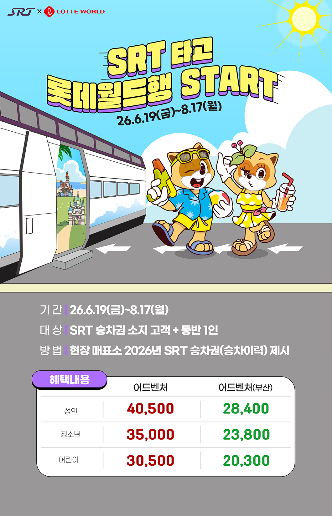 SRT타고 롯데월드행 START 26.6.19(금) ~. 8.17(월) 기간 : 26.6.19(금) ~ 8.17(월) 대상 : SRT 승차권 소지 고객 + 동반 1인  방법 : 현장 매표소 2026년 SRT 승차권(승차이력) 제시 혜택내용 어드벤처 : 40,500(성인),35,000(청소년),30,500(어린이) 어드벤처(부산) 28,400(성인), 23,800(청소년), 20,300(어린이)