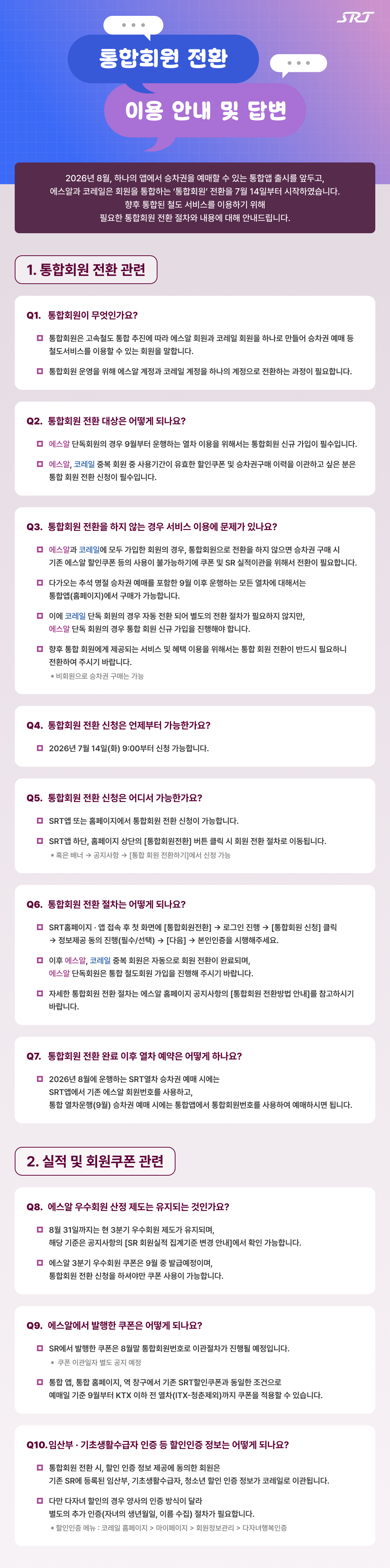 Srt 통합회원 전환 이용 안내 및 답변 QnA 자세히보기>  2026년 8월, 하나의 앱에서 승차권을 예매할 수 있는 통합앱 출시를 앞두고, 에스알과 코레일은 회원을 통합하는 ‘통합회원’ 전환을 7월 14일부터 시작하였습니다.향후 통합된 철도 서비스를 이용하기 위해 필요한 통합회원 전환 절차와 내용에 대해 안내드립니다.  1. 통합회원 전환 관련 Q1. 통합회원이 무엇인가요? 통합회원은 고속철도 통합 추진에 따라 에스알 회원과 코레일 회원을 하나로 만들어 승차권 예매 등 철도서비스를 이용할 수 있는 회원을 말합니다. 통합회원 운영을 위해 에스알 계정과 코레일 계정을 하나의 계정으로 전환하는 과정이 필요합니다.  Q2.  통합회원 전환 대상은 어떻게 되나요? 에스알 단독회원의 경우 9월부터 운행하는 열차 이용을 위해서는 통합회원 신규 가입이 필수입니다. 에스알, 코레일 중복 회원 중 사용기간이 유효한 할인쿠폰 및 승차권구매 이력을 이관하고 싶은 분은 통합 회원 전환 신청이 필수입니다. Q3. 통합회원 전환을 하지 않는 경우 서비스 이용에 문제가 있나요? 에스알과 코레일에 모두 가입한 회원의 경우, 통합회원으로 전환을 하지 않으면 승차권 구매 시 기존 에스알 할인쿠폰 등의 사용이 불가능하기에 쿠폰 및 SR 실적이관을 위해서 전환이 필요합니다. 다가오는 추석 명절 승차권 예매를 포함한 9월 이후 운행하는 모든 열차에 대해서는 통합앱(홈페이지)에서 구매가 가능합니다. 이에 코레일 단독 회원의 경우 자동 전환 되어 별도의 전환 절차가 필요하지 않지만, 에스알 단독 회원의 경우 통합 회원 신규 가입을 진행해야 합니다. 향후 통합 회원에게 제공되는 서비스 및 혜택 이용을 위해서는 통합 회원 전환이 반드시 필요하니 전환하여 주시기 바랍니다.   * 비회원으로 승차권 구매는 가능 Q4. 통합회원 전환 신청은 언제부터 가능한가요?  2026년 7월 14일(화) 9:00부터 신청 가능합니다. Q5. 통합회원 전환 신청은 어디서 가능한가요? SRT앱 또는 홈페이지에서 통합회원 전환 신청이 가능합니다. SRT앱 하단, 홈페이지 상단의 [통합회원전환] 버튼 클릭 시 회원 전환 절차로 이동됩니다. * 혹은 배너 → 공지사항 → [통합 회원 전환하기]에서 신청 가능 Q6. 통합회원 전환 절차는 어떻게 되나요?  SRT홈페이지·앱 접속 후 첫 화면에 [통합회원전환]→로그인 진행→[통합회원 신청] 클릭→정보제공 동의 진행(필수/선택)→[다음]→본인인증을 시행해주세요.  이후 에스알, 코레일 중복 회원은 자동으로 회원 전환이 완료되며,에스알 단독회원은 통합 철도회원 가입을 진행해 주시기 바랍니다. 자세한 통합회원 전환 절차는 에스알 홈페이지 공지사항의[통합회원 전환방법 안내]를 참고하시기 바랍니다. Q7. 통합회원 전환 완료 이후 열차 예약은 어떻게 하나요? 2026년 8월에 운행하는 SRT열차 승차권 예매 시에는 SRT앱에서 기존 에스알 회원번호를 사용하고, 통합 열차운행(9월) 승차권 예매 시에는 통합앱에서 통합회원번호를 사용하여 예매하시면 됩니다.  2. 실적 및 회원쿠폰 관련 Q8. 에스알 우수회원 산정 제도는 유지되는 것인가요? 8월 31일까지는 현 3분기 우수회원 제도가 유지되며, 해당 기준은 공지사항의 [SR 회원실적 집계기준 변경 안내]에서 확인 가능합니다. 에스알 3분기 우수회원 쿠폰은 9월 중 발급예정이며, 통합회원 전환 신청을 하셔야만 쿠폰 사용이 가능합니다. Q9. 에스알에서 발행한 쿠폰은 어떻게 되나요?  SR에서 발행한 쿠폰은 8월말 통합회원번호로 이관절차가 진행될 예정입니다.  * 쿠폰 이관일자 별도 공지 예정 통합 앱, 통합 홈페이지, 역 창구에서 기존 SRT할인쿠폰과 동일한 조건으로 예매일 기준 9월부터 KTX 이하 전 열차(ITX-청춘제외)까지 쿠폰을 적용할 수 있습니다. Q10. 임산부·기초생활수급자 인증 등 할인인증 정보는 어떻게 되나요?  통합회원 전환 시, 할인 인증 정보 제공에 동의한 회원은 기존 SR에 등록된 임산부, 기초생활수급자, 청소년 할인 인증 정보가 코레일로 이관됩니다. 다만 다자녀 할인의 경우 양사의 인증 방식이 달라 별도의 추가 인증(자녀의 생년월일, 이름 수집) 절차가 필요합니다.   * 할인인증 메뉴 : 코레일 홈페이지>마이페이지>회원정보관리>다자녀행복인증