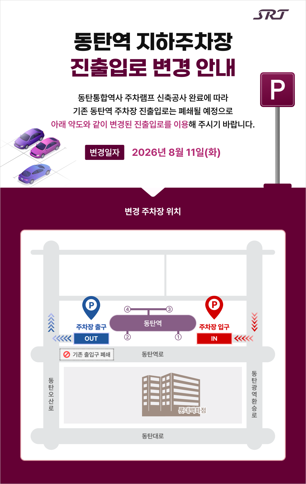 srt 동탄역 지하주차장 진출입로 변경 안내  동탄통합역사 주차램프 신축공사 완료에 따라 기존 동탄역 주차장 진출입로는 폐쇄될 예정으로 아래 약도와 같이 변경된 진출입로를 이용해 주시기 바랍니다. 변경 일자    2026년 8월 11일(화)  변경 주차장 위치 주차장 출구 IN P 주차장 입구 OUT P 동탄역 1,2,3,4 롯데백화점 기존 출입구 폐쇄 동탄역로, 동탄오산로, 동탄광역환승로, 동탄대로