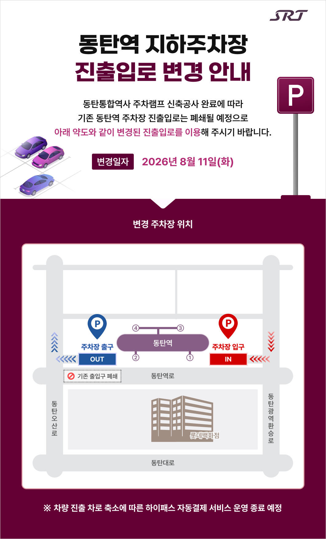 srt 동탄역 지하주차장 진출입로 변경 안내  동탄통합역사 주차램프 신축공사 완료에 따라 기존 동탄역 주차장 진출입로는 폐쇄될 예정으로 아래 약도와 같이 변경된 진출입로를 이용해 주시기 바랍니다. 변경 일자    2026년 8월 11일(화)  변경 주차장 위치 주차장 출구 IN P 주차장 입구 OUT P 동탄역 1,2,3,4 롯데백화점 기존 출입구 폐쇄 동탄역로, 동탄오산로, 동탄광역환승로, 동탄대로  * 차량 진출 차로 축소에 따른 하이패스 자동결제 서비스 운영 종료 예정