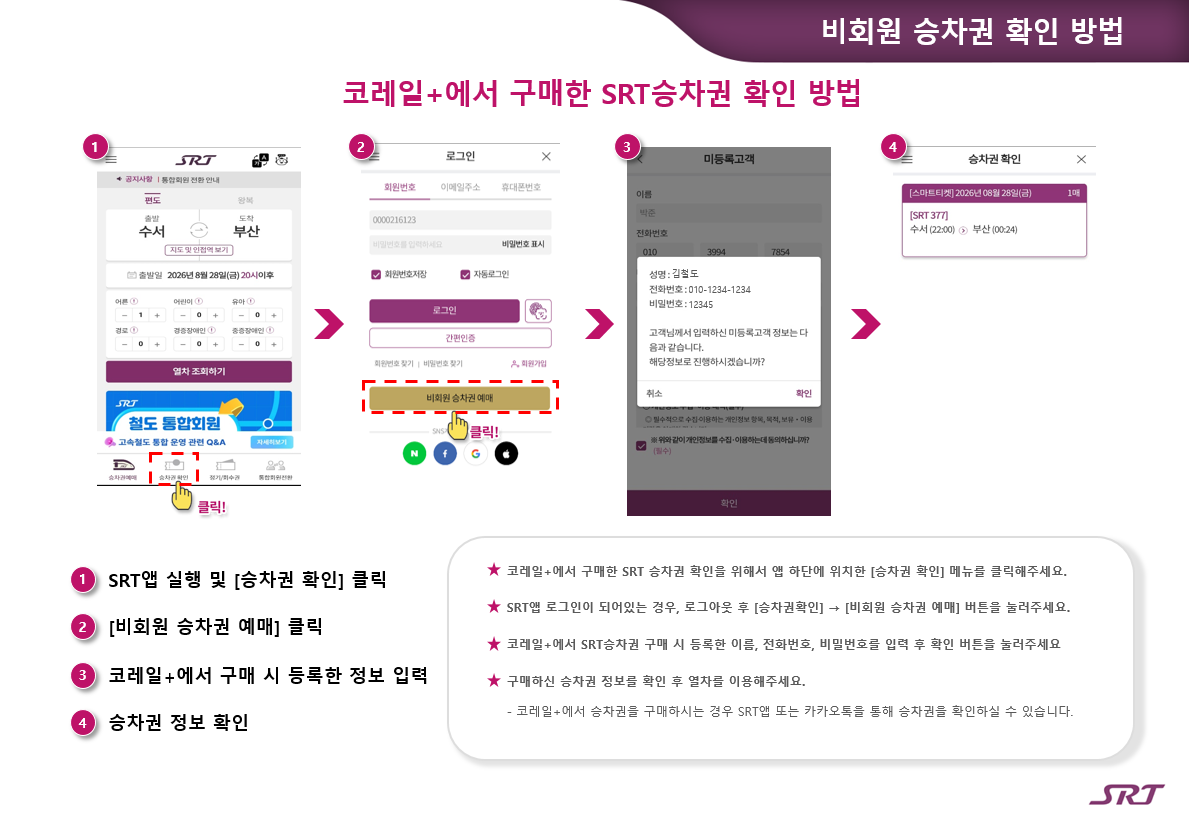 비회원 승차권 확인 방법 코레일+에서 구매한 SRT승차권 확인 방법 1. SRT앱 실행 및 [승차권 확인] 클릭 2. [비회원 승차권 예매] 클릭 3. 코레일+에서 구매 시 등록한 정보 입력 4. 승차권 정보 확인 코레일+에서 구매한 SRT 승차권 확인을 위해서 앱 하단에 위치한 [승차권 확인] 메뉴를 클릭해주세요. SRT앱 로그인이 되어있는 경우, 로그아웃 후 [승차권확인] → [비회원 승차권 예매] 버튼을 눌러주세요.  코레일+에서 SRT승차권 구매 시 등록한 이름, 전화번호, 비밀번호를 입력 후 확인 버튼을 눌러주세요 구매하신 승차권 정보를 확인 후 열차를 이용해주세요. - 코레일+에서 승차권을 구매하시는 경우 SRT앱 또는 카카오톡을 통해 승차권을 확인하실 수 있습니다.