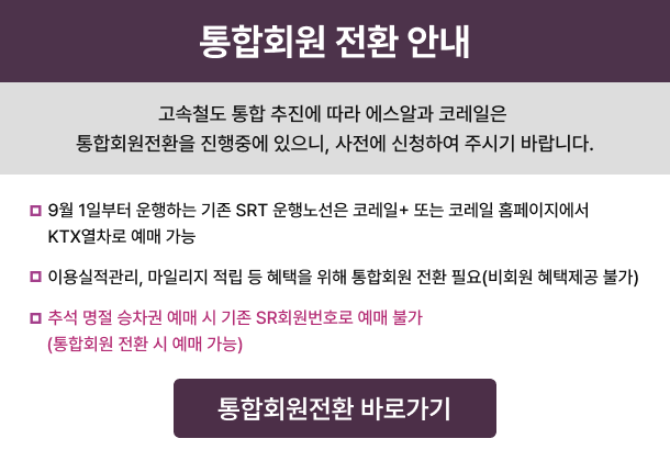통합회원 전환 안내 고속철도 통합 추진에 따라 에스알과 코레일은 통합회원전환을 진행중에 있으니, 사전에 신청하여 주시기 바랍니다. ◦ 9월 1일부터 운행하는 기존 SRT 운행노선은코레일+ 또는 코레일 홈페이지에서 KTX열차로 예매 가능  ◦ 이용실적관리, 마일리지 적립 등 혜택을 위해통합회원 전환 필요(비회원 혜택제공 불가)*기존 SR회원은 8월 31일까지 유지 필요  ◦ 추석 명절 승차권 예매 시 기존 SR회원번호로 예매 불가(통합회원 전환 시 예매 가능)  통합회원전환 바로가기