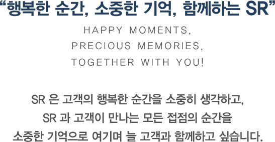 행복한 순간, 소중한 기억, 함께하는 SR Happy Moments, Precious Memories, Together with you! SR 은 고객의 행복한 순간을 소중히 생각하고, SR 과 고객이 만나는 모든 접점의 순간을 소중한 기억으로 여기며 늘 고객과 함께하고 싶습니다.