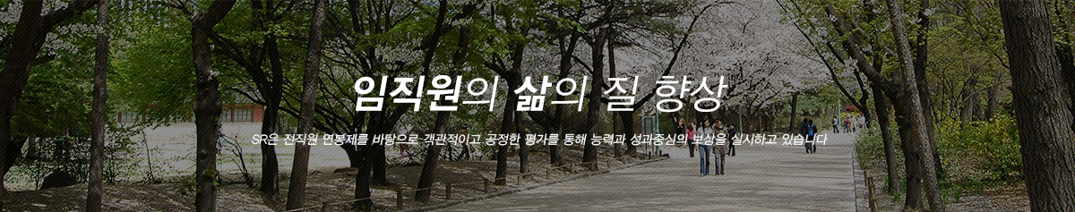 임직원의 삶의 질 향상:SR은 전직원 연봉제를 바탕으로 객관적이고 공정한 평가를 통해 능력과 성과중심의 보상을 실시하고 있습니다